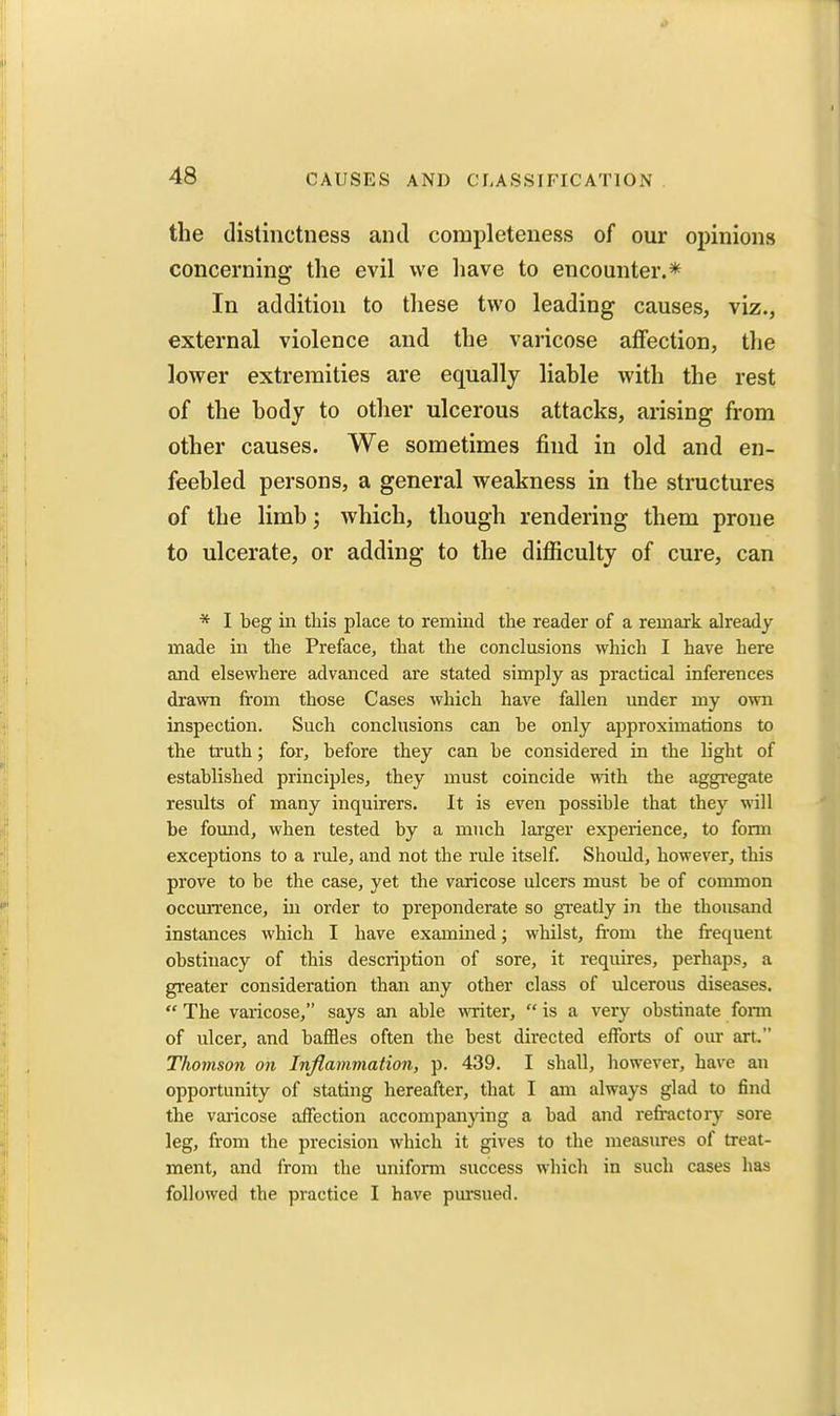 the (lislinctness and completeness of our opinions concerning the evil we have to encounter.* In addition to these two leading causes, viz., external violence and the varicose affection, the lower extremities are equally liahle with the rest of the hody to other ulcerous attacks, arising from other causes. We sometimes find in old and en- feebled persons, a general weakness in the structures of the limb; which, though rendering them prone to ulcerate, or adding to the difficulty of cure, can * I beg ill this place to remind the reader of a remark already made in the Preface, that the conclusions which I have here and elsewhere advanced are stated simply as practical inferences drawn from those Cases which have fallen under my own inspection. Such conclusions can he only approximations to the truth; for, before they can be considered in the light of established principles, they must coincide with the aggi'egate results of many inquirers. It is even possible that they will be found, when tested by a much larger experience, to form exceptions to a rule, and not the rule itself Should, however, this prove to be the case, yet the varicose ulcers must be of common occmTence, in order to preponderate so gi-eatly in the thousand instances which I have examined; whilst, fi'om the frequent obstinacy of this description of sore, it requires, perhaps, a greater consideration than any other class of ulcerous diseases. The varicose, says an able writer, is a very obstinate form of ulcer, and baffles often the best directed efforts of our art. Thomson on Inflammation, p. 439. I shall, however, have an opportunity of stating hereafter, that I am always glad to find the varicose affection accompanying a bad and refractory sore leg, from the precision which it gives to the measures of treat- ment, and from the uniform success which in such cases has followed the practice I have pursued.
