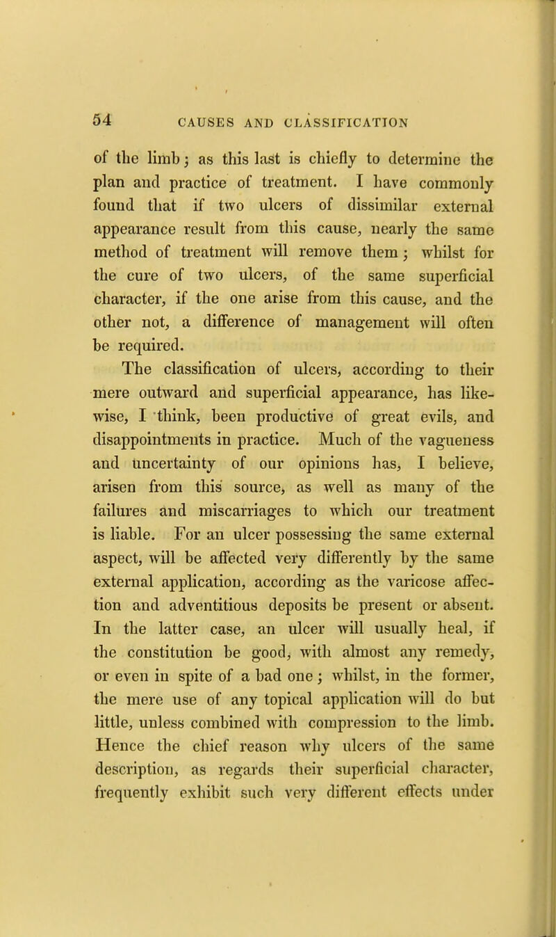 of the limb; as this last is chiefly to determine the plan and practice of treatment. I have commonly found that if two ulcers of dissimilar external appearance result from this cause, nearly the same method of treatment will remove them; whilst for the cure of two ulcers, of the same superficial character, if the one arise from this cause, and the other not, a difference of management will often be required. The classification of ulcers, according to their mere outward and superficial appearance, has like- wise, I think, been productive of great evils, and disappointments in practice. Much of the vagueness and uncertainty of our opinions has, I believe, arisen from this source, as well as many of the failures and miscarriages to which our treatment is liable. For an ulcer possessing the same external aspect, will be affected very differently by the same external application, according as the varicose affec- tion and adventitious deposits be present or absent. In the latter case, an ulcer will usually heal, if the constitution be good, with almost any remedy, or even in spite of a bad one; whilst, in the former, the mere use of any topical application will do but little, unless combined with compression to the limb. Hence the chief reason why ulcers of the same description, as regards their superficial chai'acter, frequently exhibit such very different effects under
