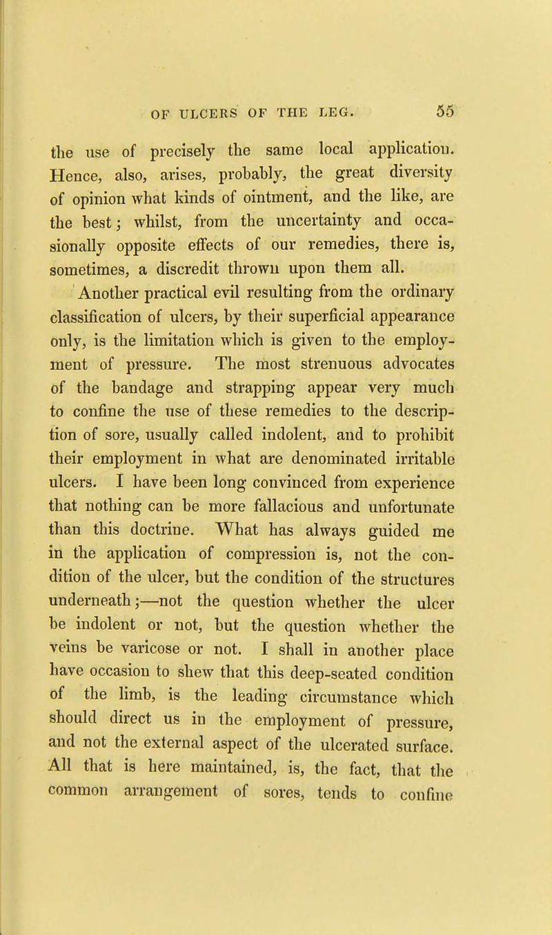 the use of precisely the same local application. Hence, also, arises, probably, the great diversity of opinion what kinds of ointment, and the like, are the bestj whilst, from the uncertainty and occa- sionally opposite effects of our remedies, there is, sometimes, a discredit thrown upon them all. Another practical evil resulting from the ordinary classification of ulcers, by their superficial appearance only, is the limitation which is given to the employ- ment of pressure. The most strenuous advocates of the bandage and strapping appear very much to confine the use of these remedies to the descrip- tion of sore, usually called indolent, and to prohibit their employment in what are denominated irritable ulcers. I have been long convinced from experience that nothing can be more fallacious and unfortunate than this doctrine. What has always guided me in the application of compression is, not the con- dition of the ulcer, but the condition of the structures underneath;—not the question whether the ulcer be indolent or not, but the question whether the veins be varicose or not. I shall in another place have occasion to shew that this deep-seated condition of the limb, is the leading circumstance which should direct us in the employment of pressure, and not the external aspect of the ulcerated surface. All that is here maintained, is, the fact, that the common arrangement of sores, tends to confine