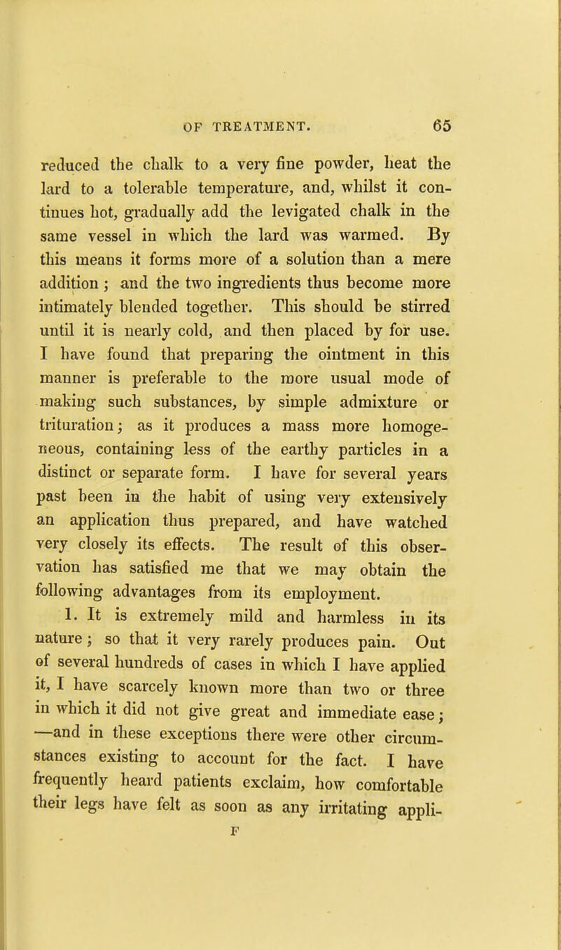 retluced the chalk to a very fine powder, heat the lard to a tolerable temperature, and, whilst it con- tinues hot, gradually add the levigated chalk in the same vessel in which the lard was warmed. By this means it forms more of a solution than a mere addition ; and the two ingredients thus become more intimately blended together. This should be stirred until it is nearly cold, and then placed by for use. I have found that preparing the ointment in this manner is preferable to the more usual mode of making such substances, by simple admixture or trituration; as it produces a mass more homoge- neous, containing less of the earthy particles in a distinct or separate form. I have for several years past been in the habit of using very extensively an application thus prepared, and have watched very closely its effects. The result of this obser- vation has satisfied me that we may obtain the following advantages from its employment. 1. It is extremely mild and harmless in its nature; so that it very rarely produces pain. Out of several hundreds of cases in which I have applied it, I have scarcely known more than two or three in which it did not give great and immediate ease; —and in these exceptions there were other circum- stances existing to account for the fact. I have frequently heard patients exclaim, how comfortable their legs have felt as soon as any irritating appli-