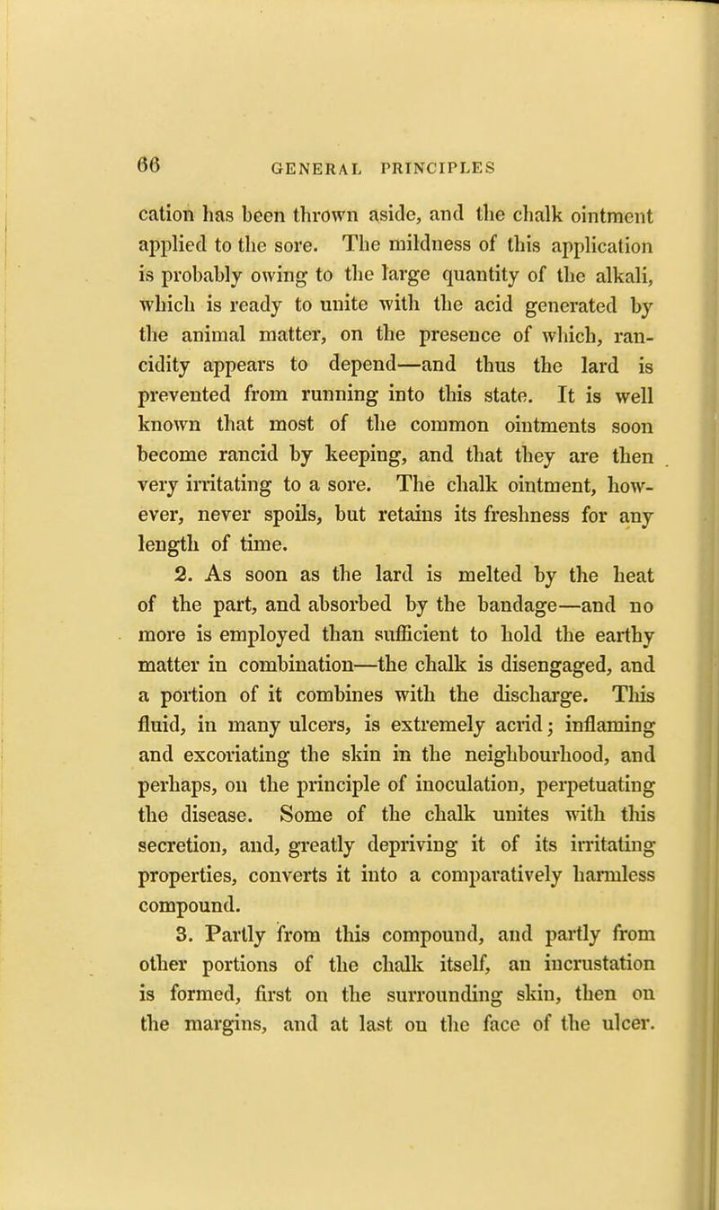 cation has been thrown aside, and the chalk ointment applied to the sore. The mildness of this application is probably owing to the large quantity of the alkali, which is ready to unite with the acid generated by the animal matter, on the presence of wliich, ran- cidity appears to depend—and thus the lard is prevented from running into this state. It is well known that most of the common ointments soon become rancid by keeping, and that they are then very irritating to a sore. The chalk ointment, how- ever, never spoils, but retains its freshness for any length of time. 2. As soon as the lard is melted by the heat of the part, and absorbed by the bandage—and no more is employed than sufficient to hold the earthy matter in combination—the chalk is disengaged, and a portion of it combines with the discharge. This fluid, in many ulcers, is extremely acrid; inflaming and excoriating the skin in the neighbourhood, and perhaps, on the principle of inoculation, perpetuating the disease. Some of the chalk unites with this secretion, and, greatly depriving it of its irritating properties, converts it into a comparatively harmless compound. 3. Partly from this compound, and partly from other portions of the chalk itself, an incrustation is formed, first on the surrounding skin, then on the margins, and at last on the face of the ulcer.