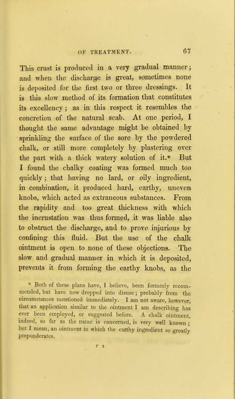 This cmst is produced in a very gradual manner; and wlien the discharge is great, sometimes none is deposited for the first two or three dressings. It is this slow method of its formation that constitutes its excellency; as in this respect it resemhles tlie concretion of the natural scab. At one period, I thought the same advantage might be obtained by sprinkling the surface of the sore by the powdered chalk, or still more completely by plastering over the part with a thick watery solution of it.* But I found the chalky coating was formed much too quickly; that having no lard, or oily ingredient, in combination, it produced hard, earthy, uneven knobs, which acted as extraneous substances. From the rapidity and too great thickness with which the incrustation was thus formed, it was liable also to obstruct the discharge, and to prove injurious by confining this fluid. But the use of the chalk ointment is open to none of these objections. The slow and gradual manner in which it is deposited, prevents it from forming the earthy knobs, as the * Both of these plans have, I helieve, been foniierly recom- mended, but have now dropped into disuse; probably from the circumstances mentioned immediately. I am not awai-e, however, that an application similai- to the ointment I am describing has ever been employed, or suggested before. A chalk ointment, indeed, so far as the name is concerned, is very well known ; but I mean, an ointment in which the earthy ingi-edient so greatly preponderates.