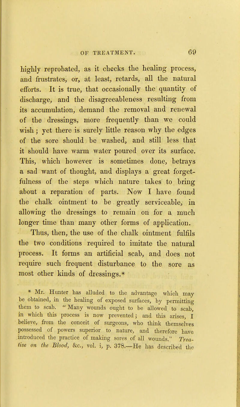 highly reprobated, as it checks the healing process, and frustrates, or, at least, retards, all the natural eflForts. It is true, that occasionally the quantity of discharge, and the disagreeableness resulting from its accumulation, demand the removal and renewal of the dressings, more frequently than we could wish; yet there is surely little reason why the edges of the sore should be washed, and still less that it should have warm water poured over its surface. This, which however is sometimes done, betrays a sad want of thought, and displays a great forget- fulness of the steps which nature takes to bring about a reparation of parts. Now I have found the chalk ointment to be greatly serviceable, in allowing the dressings to remain on for a much longer time than many other forms of application. Thus, then, the use of the chalk ointment fulfils the two conditions required to imitate the natural process. It forms an artificial scab, and does not require such frequent disturbance to the sore as most other kinds of dressings.* * Mr. Hunter has alluded to the advantage which may be obtained, in the healing of exposed surfaces, by permitting them to scab. Many wounds ought to be allowed to scab, in which this process is now prevented; and this arises, I believe, from the conceit of sui-geons, who think themselves possessed of powers superior to nature, and tlierefore have introduced the practice of making sores of all wounds. Trea- tise on the Blood, &c., vol. i, p. 378.—He has described the