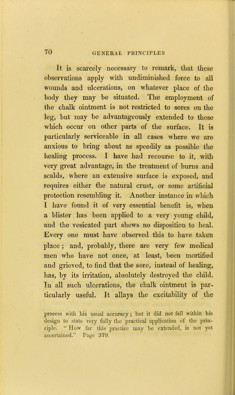 It is scarcely necessary to remark, that these observations apply with undiminished force to all wounds and ulcerations, on whatever place of the body they may be situated. The employment of the chalk ointment is not restricted to sores on the leg, but may be advantageously extended to those which occur on other parts of the surface. It is particularly serviceable in all cases where we are anxious to bring about as speedily as possible the healing process. I have had recourse to it, with very great advantage, in the treatment of bums and scalds, where an extensive surface is exposed, and requires either tlie natural crust, or some artificial protection resembling it. Another instance in which I have found it of very essential benefit is, when a blister has been applied to a very young child, and the vesicated part shews no disposition to heal. Every one must have observed this to have taken place; and, probably, there are very few medical men who have not once, at least, been mortified and grieved, to find that the sore, instead of healing, has, by its irritation, absolutely destroyed the child. In all such ulcerations, the chalk ointment is par- ticularly useful. It allays the excitability of the process with his usual accuracy; but it did not fall within his design to state very fully the practical application of the prin- ciple. How far this practice may be extended, is not yet ascertained. Page 379.