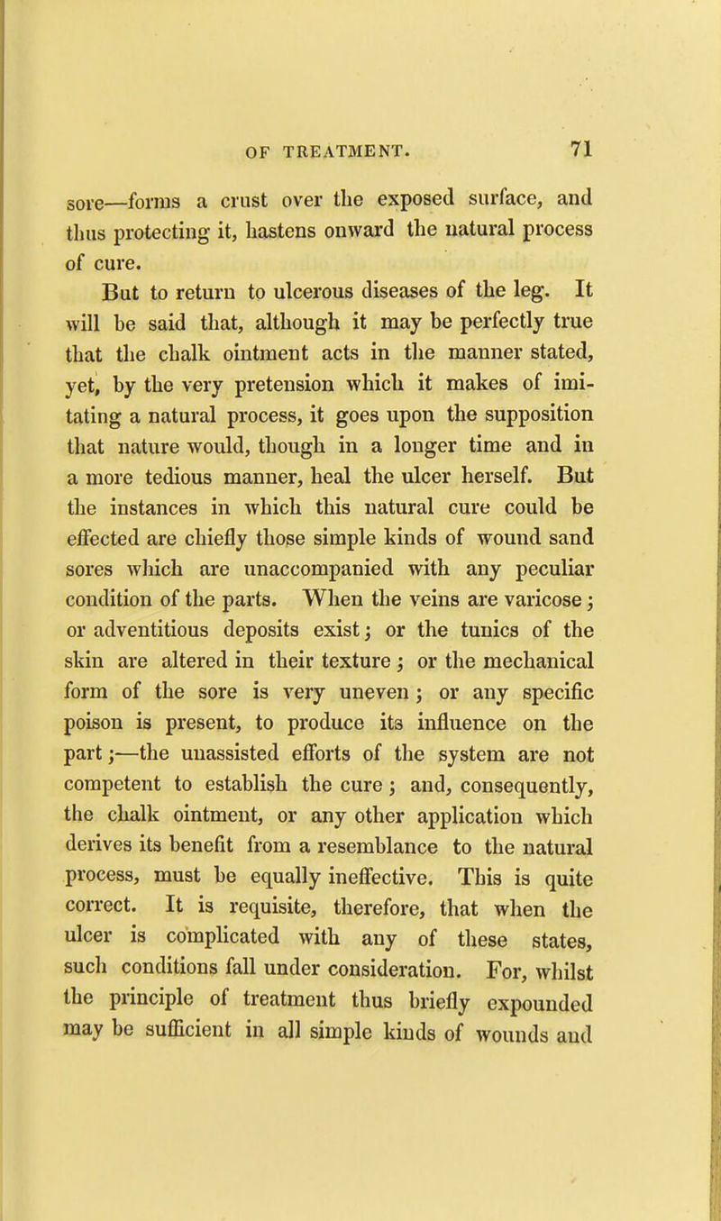 sore—forms a crust over the exposed surface, and tluis protecting it, hastens onward the natural process of cure. But to return to ulcerous diseases of the leg. It will be said that, although it may be perfectly true that the chalk ointment acts in the manner stated, yet, by the very pretension which it makes of imi- tating a natural process, it goes upon the supposition that nature would, though in a longer time and in a more tedious manner, heal the ulcer herself. But the instances in which this natural cure could be effected are chiefly those simple kinds of wound sand sores wliich are unaccompanied with any peculiar condition of the parts. When the veins are varicose; or adventitious deposits exist; or the tunics of the skin are altered in their texture j or the mechanical form of the sore is very uneven; or any specific poison is present, to produce its influence on the part;—the unassisted efforts of the system are not competent to establish the cure; and, consequently, the chalk ointment, or any other application which derives its benefit from a resemblance to the natural process, must be equally ineffective. This is quite correct. It is requisite, therefore, that when the ulcer is complicated with any of these states, such conditions fall under consideration. For, whilst the principle of treatment thus briefly expounded may be suflicient in all simple kinds of wounds and