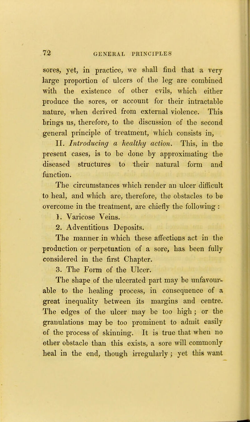 sores, yet, in practice, we shall find that a very large proportion of ulcers of the leg are combined with the existence of other evils, which either produce the sores, or account for their intractable nature, when derived from external violence. This brings us, therefore, to the discussion of the second general principle of treatment, which consists in, II. Introducing a healthy action. This, in the present cases, is to be done by approximating the diseased structures to their natui'al form and function. The circumstances which render an ulcer difficult to heal, and which are, therefore, the obstacles to be overcome in the treatment, are chiefly the following : 1. Varicose Veins. 2. Adventitious Deposits. The manner in which these affections act in the production or perpetuation of a sore, has been fully considered in the first Chapter. 3. The Form of the Ulcer. The shape of the ulcerated part may be unfavour- able to the healing process, in consequence of a great inequality between its margins and centre. The edges of the ulcer may be too high ; or the granulations may be too prominent to admit easily of the process of skinning. It is true that when no other obstacle than this exists, a sore will commonly heal in the end, though irregularly; yet this want