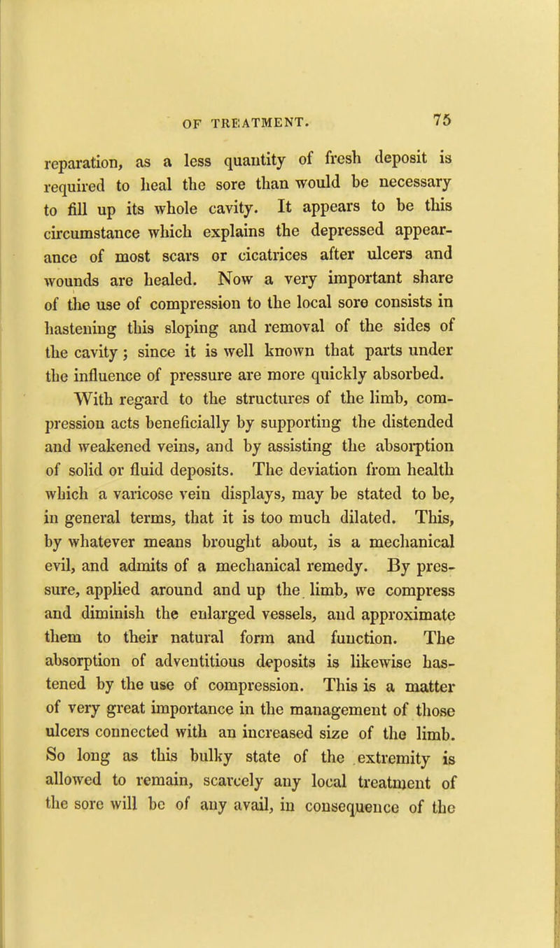 reparation, as a less quantity of fresh deposit is required to lieal the sore than would be necessary to fill up its whole cavity. It appears to be this circumstance which explains the depressed appear- ance of most scars or cicatrices after ulcers and wounds are healed. Now a very important share of the use of compression to the local sore consists in hastening this sloping and removal of the sides of the cavity; since it is well known that parts under the influence of pressure are more quickly absorbed. With regard to the structures of the limb, com- pression acts beneficially by supporting the distended and weakened veins, and by assisting the absoi-ption of solid or fluid deposits. The deviation from health which a varicose vein displays, may be stated to be, in general terms, that it is too much dilated. This, by whatever means brought about, is a mechanical evil, and admits of a mechanical remedy. By pres- sure, applied around and up the limb, we compress and diminish the enlarged vessels, and approximate them to their natural form and function. The absorption of adventitious deposits is likewise has- tened by the use of compression. This is a matter of very great importance in the management of those ulcers connected with an increased size of the limb. So long as this bulky state of the extremity is allowed to remain, scarcely any local treatment of the sore will be of any avail, in consequence of the