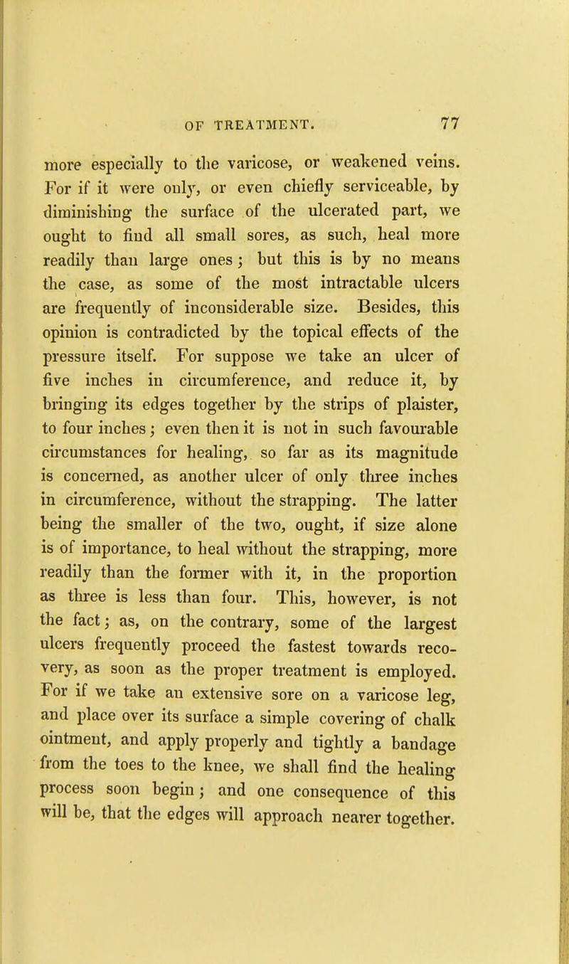 more especially to the varicose, or weakened veins. For if it were only, or even chiefly serviceable, by diminishing the surface of the ulcerated part, we ought to find all small sores, as such, heal more readily than large ones; but this is by no means the case, as some of the most intractable ulcers are frequently of inconsiderable size. Besides, this opinion is contradicted by the topical effects of the pressure itself. For suppose we take an ulcer of five inches in circumference, and reduce it, by bringing its edges together by the strips of plaister, to four inches; even then it is not in such favourable circumstances for healing, so far as its magnitude is concerned, as another ulcer of only three inches in circumference, without the strapping. The latter being the smaller of the two, ought, if size alone is of importance, to heal without the strapping, more readily than the foi-mer with it, in the proportion as three is less than four. This, however, is not the fact; as, on the contrary, some of the largest ulcers frequently proceed the fastest towards reco- very, as soon as the proper treatment is employed. For if we take an extensive sore on a varicose leg, and place over its surface a simple covering of chalk ointment, and apply properly and tightly a bandage from the toes to the knee, we shall find the healing process soon begin; and one consequence of this will be, that the edges will approach nearer together.
