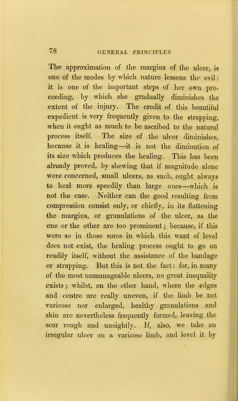 The approximation of the margins of the ulcer, is one of the modes hy which nature lessens tlie evil : it is one of the important steps of her own pro- ceeding, hy which she gradually diminishes the extent of the injury. The credit of this heautiful expedient is very frequently given to the strapping, when it ought as much to be ascribed to the natural process itself. The size of the ulcer diminishes, because it is healing—it is not the diminution of its size which produces the healing. This has been already proved, by shewing that if magnitude alone were concerned, small ulcers, as such, ought always to heal more speedily than large ones—which is not the case. Neither can the good resulting from compression consist only, or chiefly, in its flattening the margins, or granulations of the ulcer, as the one or the other are too prominent j because, if this were so in those sores in which this want of level does not exist, the healing process ought to go on readily itself, without the assistance of the bandage or strapping. But this is not the fact: for, in many of the most unmanageable ulcers, no great inequality exists; whilst, on the other hand, where the edges and centre ai'e really uneven, if the limb be not varicose nor enlarged, healthy granulations and skin are nevertheless frequently formed, leaving the scar rough and unsightly. If, also, we take an irregular ulcer on a varicose limb, and level it by