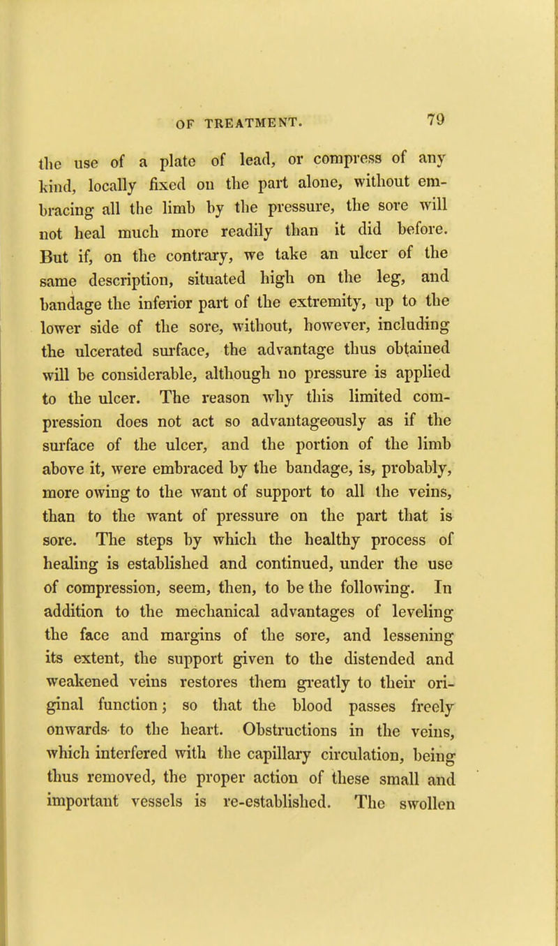 the use of a plate of lead, or compress of any kind, locally fixed on the part alone, without em- bracing all the limb by the pressure, the sore will not heal much more readily than it did before. But if, on the contrary, we take an ulcer of the same description, situated high on the leg, and bandage the inferior part of the extremity, up to the lower side of the sore, without, however, including the ulcerated sm-face, the advantage thus obtaiued will be considerable, although no pressure is applied to the ulcer. The reason why this limited com- pression does not act so advantageously as if the sm-face of the ulcer, and the portion of the limb above it, were embraced by the bandage, is, probably, more owing to the want of support to all the veins, than to the want of pressure on the part that is sore. The steps by which the healthy process of healing is established and continued, under the use of compression, seem, then, to be the following. In addition to the mechanical advantages of leveling the face and margins of the sore, and lessening its extent, the support given to the distended and weakened veins restores them gi-eatly to their ori- ginal function; so that the blood passes freely onwards- to the heart. Obstructions in the veins, which interfered with the capillary circulation, being thus removed, the proper action of these small and important vessels is re-established. The swollen