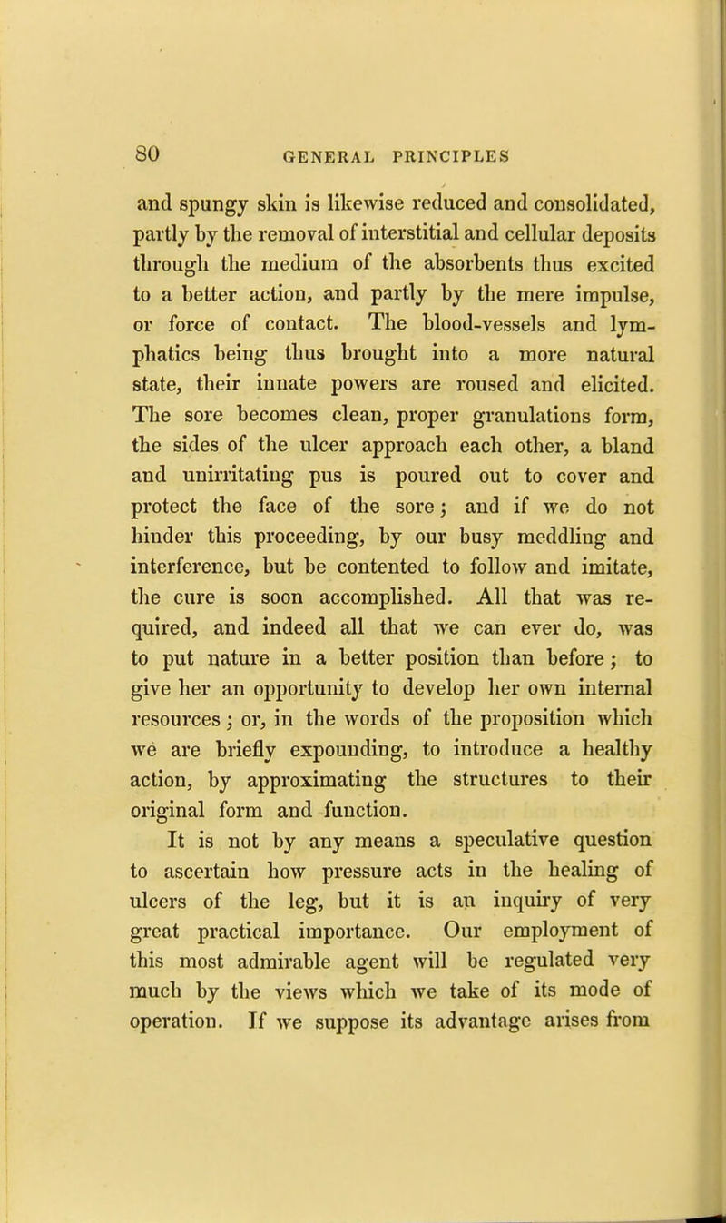 and spungy skin is likewise reduced and consolidated, partly by the removal of interstitial and cellular deposits tlirougli the medium of the absorbents thus excited to a better action, and partly by the mere impulse, or force of contact. The blood-vessels and lym- phatics being thus brought into a more natural state, their innate powers are roused and elicited. The sore becomes clean, proper granulations form, the sides of the ulcer approach each other, a bland and unirritating pus is poured out to cover and protect the face of the sore; and if we do not hinder this proceeding, by our busy meddling and interference, but be contented to follow and imitate, the cure is soon accomplished. All that was re- quired, and indeed all that we can ever do, was to put nature in a better position than before ; to give her an opportunity to develop her own internal resources; or, in the words of the proposition which we are briefly expounding, to introduce a healthy action, by approximating the structures to their original form and function. It is not by any means a speculative question to ascertain how pressure acts in the healing of ulcers of the leg, but it is an inquiry of very great practical importance. Our employment of this most admirable agent will be regulated very much by the views which we take of its mode of operation. If we suppose its advantage arises from