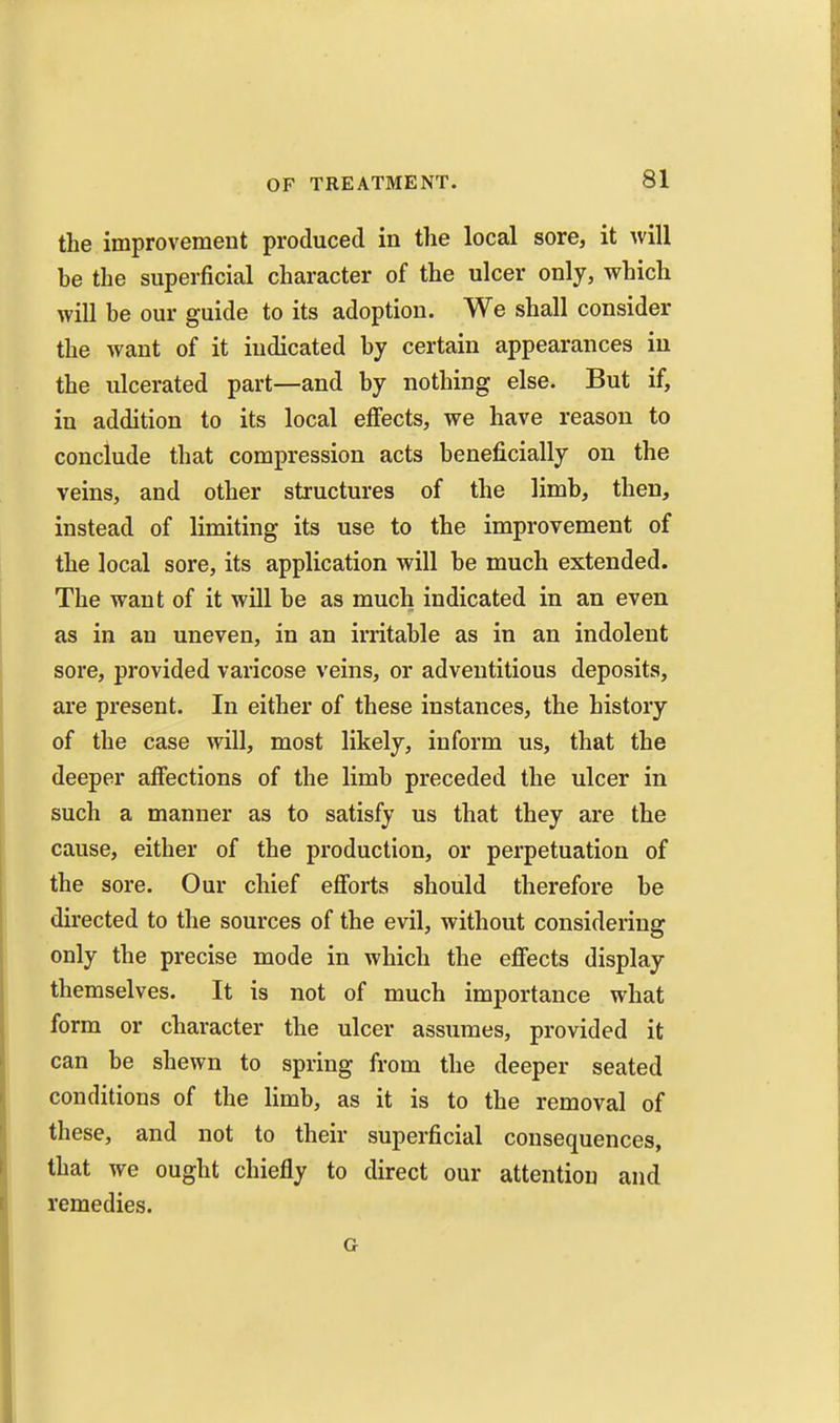 the improvement produced in the local sore, it will be the superficial character of the ulcer only, which will be our guide to its adoption. We shall consider the want of it indicated by certain appearances iu the ulcerated part—and by nothing else. But if, in addition to its local eflfects, we have reason to conclude that compression acts beneficially on the veins, and other structures of the limb, then, instead of limiting its use to the improvement of the local sore, its application will be much extended. The want of it will be as much indicated in an even as in an uneven, in an irritable as in an indolent sore, provided varicose veins, or adventitious deposits, are present. In either of these instances, the history of the case will, most likely, inform us, that the deeper affections of the limb preceded the ulcer in such a manner as to satisfy us that they are the cause, either of the production, or perpetuation of the sore. Our chief efforts should therefore be directed to the sources of the evil, without considering only the precise mode in which the efi'ects display themselves. It is not of much importance what form or character the ulcer assumes, provided it can be shewn to spring from the deeper seated conditions of the limb, as it is to the removal of these, and not to their superficial consequences, that we ought chiefly to direct our attention and remedies. G