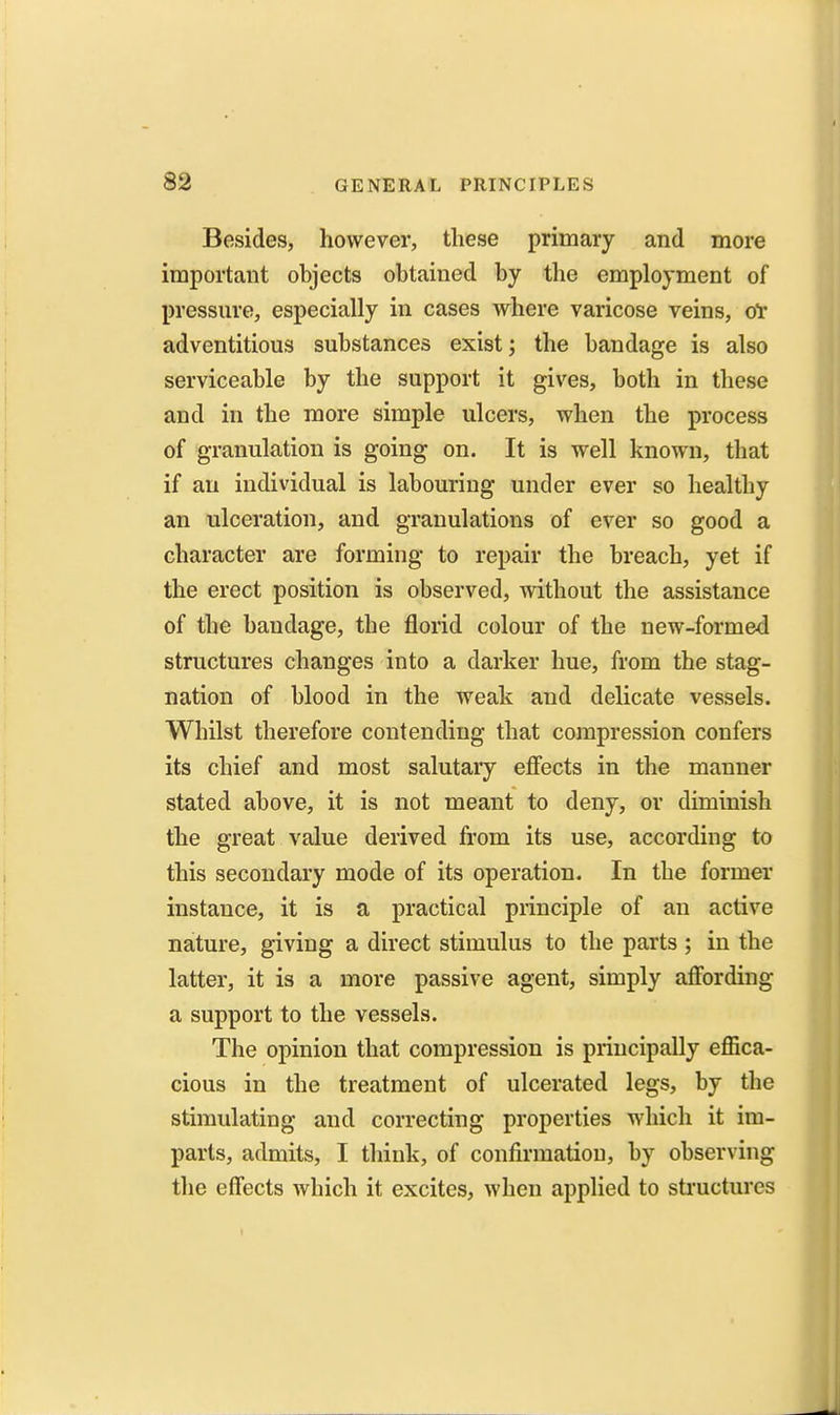 Besides, however, these primary and more important objects obtained by the employment of pressnre, especially in cases where varicose veins, olr adventitious substances exist; the bandage is also serviceable by the support it gives, both in these and in the more simple ulcers, when the process of granulation is going on. It is well known, that if an individual is labouring under ever so healthy an ulceration, and granulations of ever so good a character are forming to repair the breach, yet if the erect position is observed, without the assistance of the bandage, the florid colour of the new-formed structures changes into a darker hue, from the stag- nation of blood in the weak and delicate vessels. Whilst therefore contending that compression confers its chief and most salutary effects in the manner stated above, it is not meant to deny, or diminish the great value derived from its use, according to this secondary mode of its operation. In the former instance, it is a practical piinciple of an active nature, giving a direct stimulus to the parts ; in the latter, it is a more passive agent, simply affording a support to the vessels. The opinion that compression is principally effica- cious in the treatment of ulcerated legs, by the stimulating and correcting properties which it im- parls, admits, I think, of confirmation, by observing the effects which it excites, when applied to sti'uctures