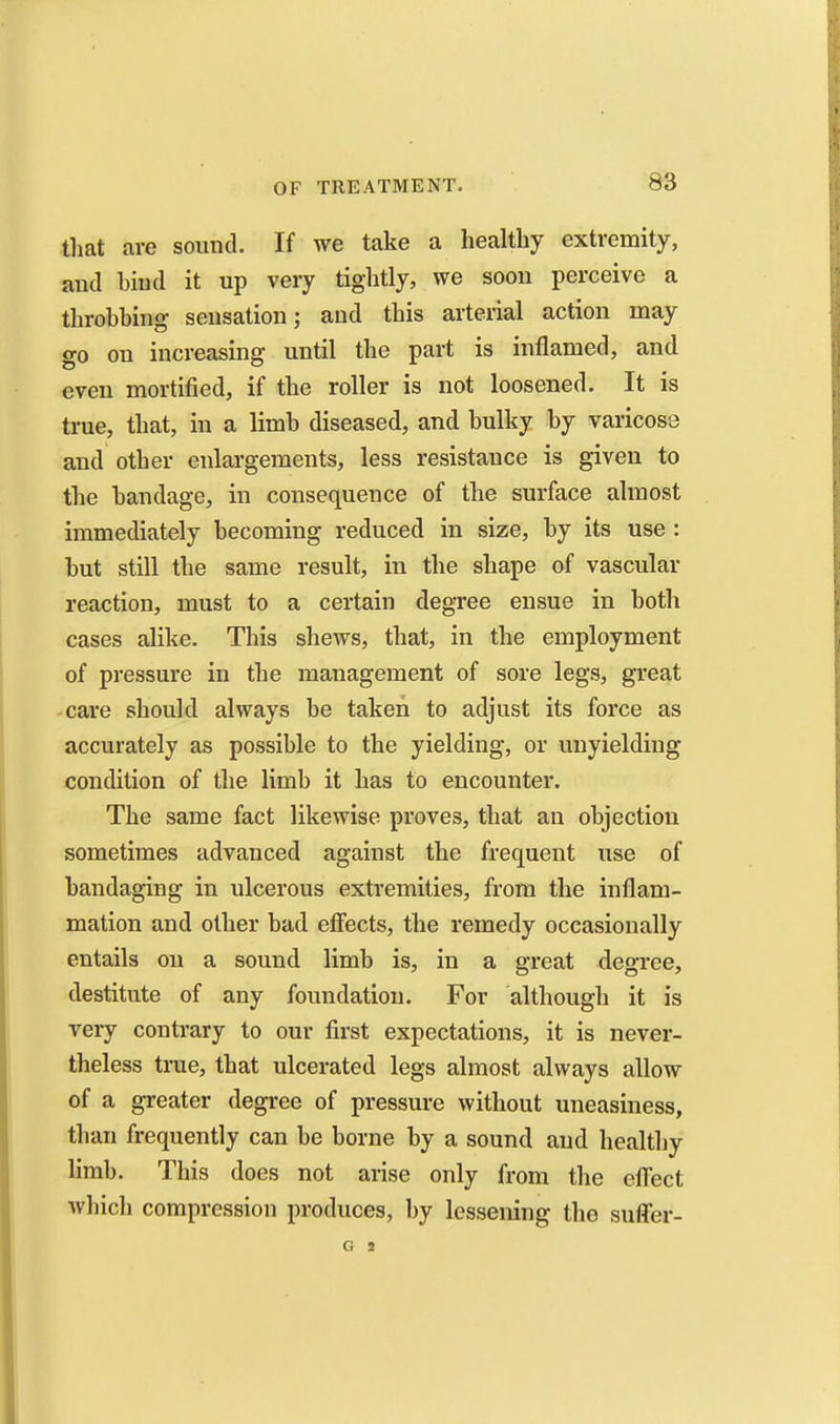 that are sound. If we take a healthy extremity, and bind it up very tightly, we soon perceive a throbbing sensation; and this arterial action may go on increasing until the part is inflamed, and even mortified, if the roller is not loosened. It is true, that, in a limb diseased, and bulky by varicose and other enlai-gements, less resistance is given to the bandage, in consequence of the surface almost immediately becoming reduced in size, by its use : but still the same result, in the shape of vascular reaction, must to a certain degree ensue in both cases alike. This shews, that, in the employment of pressure in the management of sore legs, great care should always be taken to adjust its force as accurately as possible to the yielding, or unyielding condition of the limb it has to encounter. The same fact likewise proves, that an objection sometimes advanced against the frequent use of bandaging in ulcerous extremities, from the inflam- mation and other bad effects, the remedy occasionally entails on a sound limb is, in a great degree, destitute of any foundation. For although it is very contrary to our first expectations, it is never- theless true, that ulcerated legs almost always allow of a greater degree of pressure without uneasiness, than frequently can be borne by a sound and healthy limb. This does not arise only from the eff'ect which compression produces, by lessening the suffer-