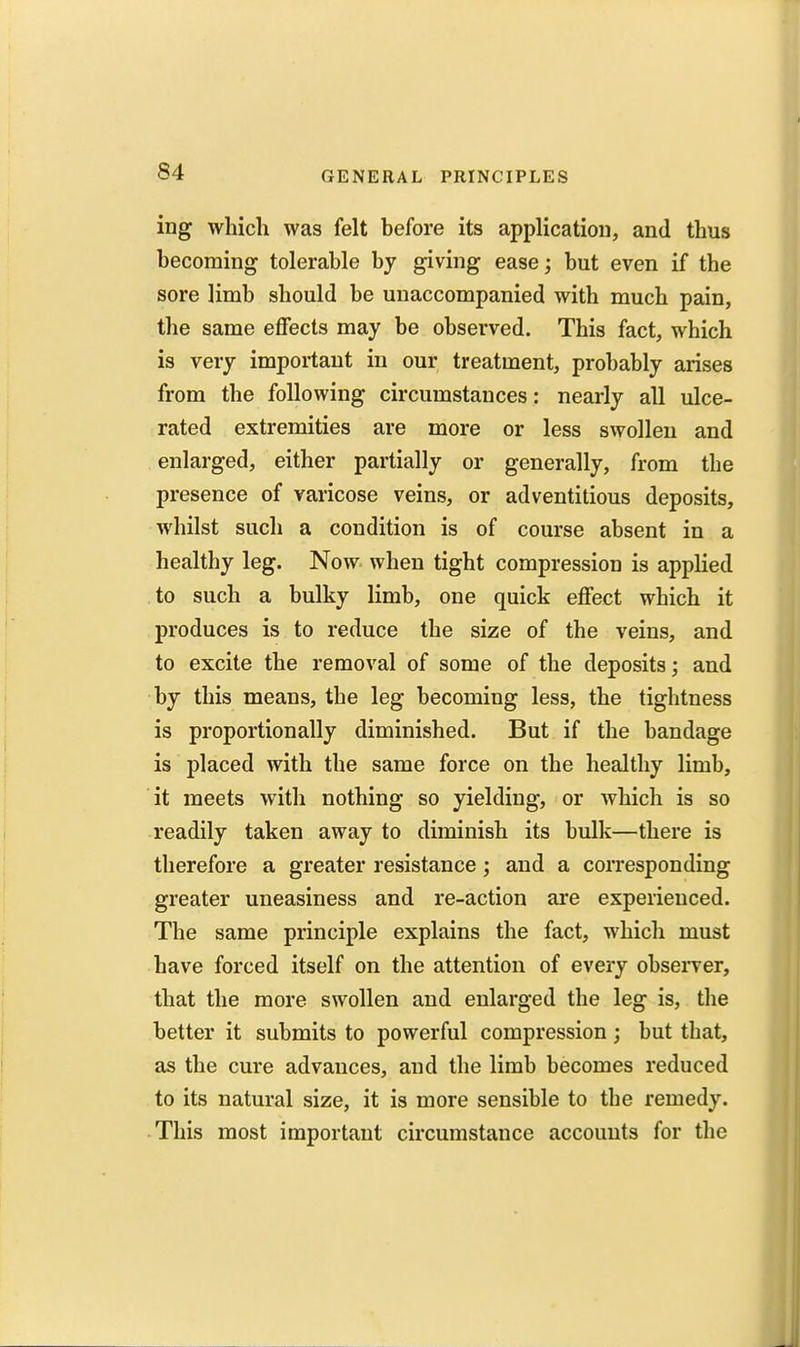 ing which was felt before its application, and thus becoming tolerable by giving ease; but even if the sore limb should be unaccompanied with much pain, the same effects may be observed. This fact, which is very important in our treatment, probably arises from the following circumstances: nearly all ulce- rated extremities are more or less swollen and enlarged, either partially or generally, from the presence of varicose veins, or adventitious deposits, whilst such a condition is of course absent in a healthy leg. Now when tight compression is applied to such a bulky limb, one quick effect which it produces is to reduce the size of the veins, and to excite the removal of some of the deposits; and by this means, the leg becoming less, the tightness is proportionally diminished. But if the bandage is placed with the same force on the healthy limb, it meets with nothing so yielding, or which is so readily taken away to diminish its bulk—there is therefore a greater resistance; and a corresponding greater uneasiness and re-action are experienced. The same principle explains the fact, which must have forced itself on the attention of every observer, that the more swollen and enlarged the leg is, the better it submits to powerful compression; but that, as the cure advances, and the limb becomes reduced to its natural size, it is more sensible to the remedy. This most important circumstance accounts for the