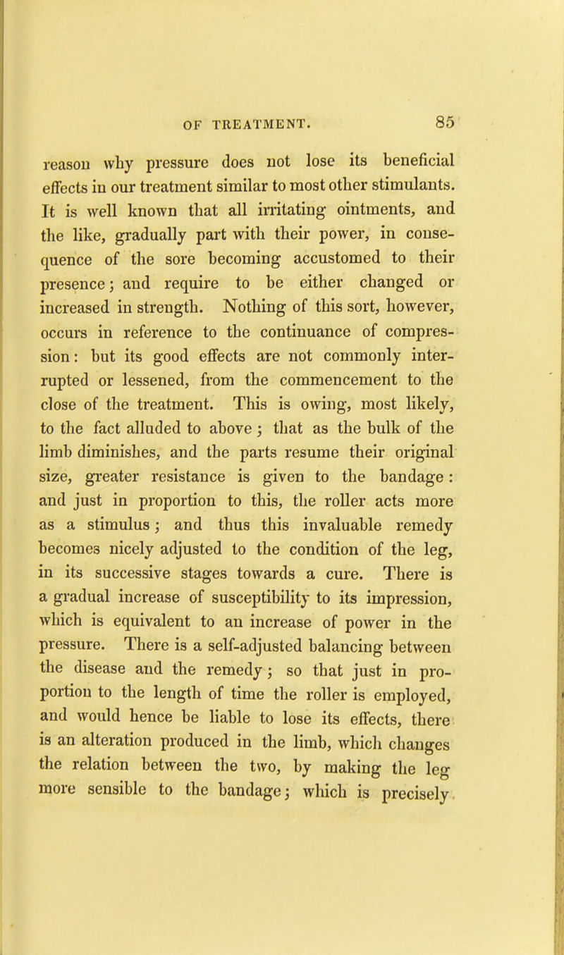 reasou why pressure does not lose its beneficial effects in our treatment similar to most other stimulants. It is well known that all irritating ointments, and the like, gradually part with their power, in conse- quence of the sore becoming accustomed to their presence; and require to be either changed or increased in strength. Nothing of this sort, however, occurs in reference to the continuance of compres- sion: but its good effects are not commonly inter- rupted or lessened, from the commencement to the close of the treatment. This is owing, most likely, to the fact alluded to above ; that as the bulk of the limb diminishes, and the parts resume their original size, greater resistance is given to the bandage: and just in proportion to this, the roller acts more as a stimulus; and thus this invaluable remedy becomes nicely adjusted to the condition of the leg, in its successive stages towards a cure. There is a gradual increase of susceptibility to its impression, which is equivalent to an increase of power in the pressure. There is a self-adjusted balancing between the disease and the remedy; so that just in pro- portion to the length of time the roller is employed, and would hence be liable to lose its effects, there is an alteration produced in the limb, which changes the relation between the two, by making the leg more sensible to the bandage; which is precisely.