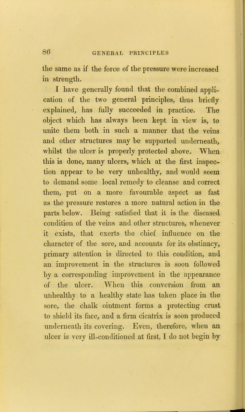 the same as if the force of the pressure were increased in strength. I have generally found that the comhined appli- cation of the two general principles, thus briefly explained, has fully succeeded in practice. The object which has always been kept in view is, to unite them both in such a manner that the veins and other structures may be sujDported underneath, whilst the ulcer is properly protected above. When this is done, many ulcers, which at the first inspec- tion appear to be very unhealthy, and would seem to demand some local remedy to cleanse and con'ect them, put on a more favourable aspect as fast as the pressure restores a more natural action in the parts below. Being satisfied that it is the diseased condition of the veins and other structures, whenever it exists, that exerts the chief influence on the character of the sore, and accounts for its obstinacy, primary attention is directed to this condition, and an improvement in the structures is soon followed by a corresponding improvement in the appeai-ance of the ulcer. When this conversion from an unhealthy to a healthy state has taken place in the sore, the chalk ointment forms a protecting crust to shield its face, and a firm cicatrix is soon produced underneath its covering. Even, therefore, when an ulcer is very ill-conditioned at first, I do not begin by