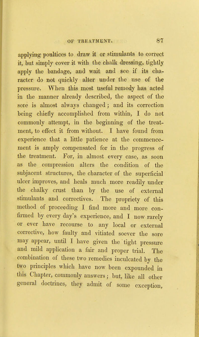 applying poultices to draw it or stimulants to correct it, but simply cover it with the chalk dressing, tightly apply the bandage, and wait and see if its cha- racter do not quickly alter under the use of the pressure. When this most useful remedy has acted in the manner already described, the aspect of the sore is almost always changed; and its correction being chiefly accomplished from within, I do not commonly attempt, in the beginning of the treat- ment, to effect it from without. I have found from experience that a little patience at the commence- ment is amply compensated for in the progress of the treatment. For, in almost every case, as soon as the compression alters the condition of the subjacent structures, the character of the supei*licial ulcer improves, and heals much more readily under the chalky crust than by the use of external stimulants and correctives. The propriety of this method of proceeding I find more and more con- firmed by every day's experience, and I now rarely or ever have recourse to any local or external corrective, how faulty and vitiated soever the sore may appear, until I have given the tight pressure and mild application a fail- and proper trial. The combination of these two remedies inculcated by the two principles which have now been expounded in this Chapter, commonly answers; but, like all other general doctrines, they admit of some exception.