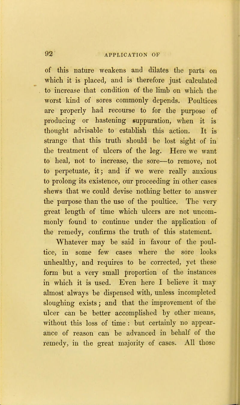 of this nature weakens and dilates the parts on which it is placed, and is therefore just calculated to increase that condition of the limb on which the worst kind of sores commonly depends. Poultices are properly had recourse to for the purpose of producing or hastening suppuration, when it is thought advisable to establish this action. It is strange that this truth should be lost sight of in the treatment of ulcers of the leg. Here we want to heal, not to increase, the sore—to remove, not to perpetuate, itj and if we were really anxious to prolong its existence, our proceeding in other cases shews that we could devise nothing better to answer the purpose than the use of the poultice. The very great length of time which ulcers are not uncom- monly found to continue under the application of the remedy, confirms the truth of this statement. Whatever may be said in favour of the poul- tice, in some few cases where the sore looks unhealthy, and requires to be corrected, yet these form but a very small proportion of the instances in which it is used. Even here I believe it may almost always be dispensed with, unless incompleted sloughing exists; and that the improvement of the ulcer can be better accomplished by other means, without this loss of time : but certainly no appear- ance of reason can be advanced in behalf of the remedy, in the great majority of cases. All those