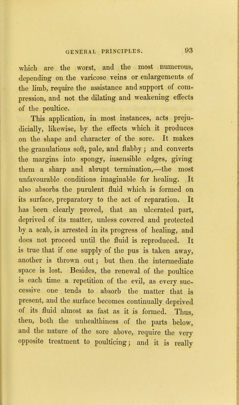 which are the worst, and the most numerous, depending on the varicose veins or enlargements of the limh, require the assistance and support of com- pression, and not the dilating and weakening effects of the poultice. This application, in most instances, acts preju- dicially, likewise, hj the effects which it produces on the shape and character of the sore. It makes the granulations soft, pale, and flahhj ; and converts the margins into spongy, insensible edges, giving them a sharp and abrupt termination,—the most unfavourable conditions imaginable for healing. It also absorbs the purulent fluid which is formed on its surface, preparatory to the act of reparation. It has been clearly proved, that an ulcerated part, deprived of its matter, unless covered and protected by a scab, is aiTested in its progress of healing, and does not proceed until the fluid is reproduced. It is true that if one supply of the pus is taken away, another is thrown out; but then the intermediate space is lost. Besides, the renewal of the poultice is each time a repetition of the evil, as every suc- cessive one tends to absorb the matter that is present, and the surface becomes continually deprived of its fluid almost as fast as it is formed. Thus, then, both tlie unhealthiuess of the parts below, and the nature of the sore above, require the very opposite treatment to poulticing; and it is really
