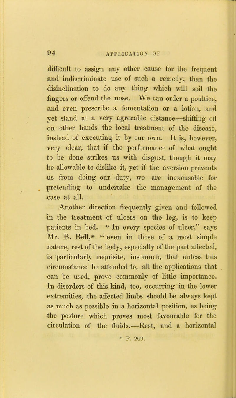 difficult to assign any other cause for the frequent and indiscriminate use of such a remedy, than the disinclination to do any thing which will soil tlie fingers or offend the nose. We can order a poultice, and even prescribe a fomentation or a lotion, and yet stand at a very agreeable distance—shifting off on other hands the local treatment of the disease, instead of executing it by our own. It is, however, very clear, that if the performance of what ought to be done strikes us with disgust, though it may be allowable to dislike it, yet if the aversion prevents us from doing our duty, we are inexcusable for pretending to undertake the management of the case at all. Another direction frequently given and followed in the treatment of ulcers on the leg, is to keep patients in bed.  In every species of ulcer, says Mr. B. Bell,*  even in those of a most simple nature, rest of the body, especially of the part affected, is particularly requisite, insomuch, that unless this circumstance be attended to, all the applications that can be used, prove commonly of little importance. In disorders of this kind, too, occurring in the lower extremities, the affected limbs should be always kept as much as possible in a horizontal position, as being the posture which proves most favourable for the circulation of the fluids.—Rest, and a liorizontal * P. 209.