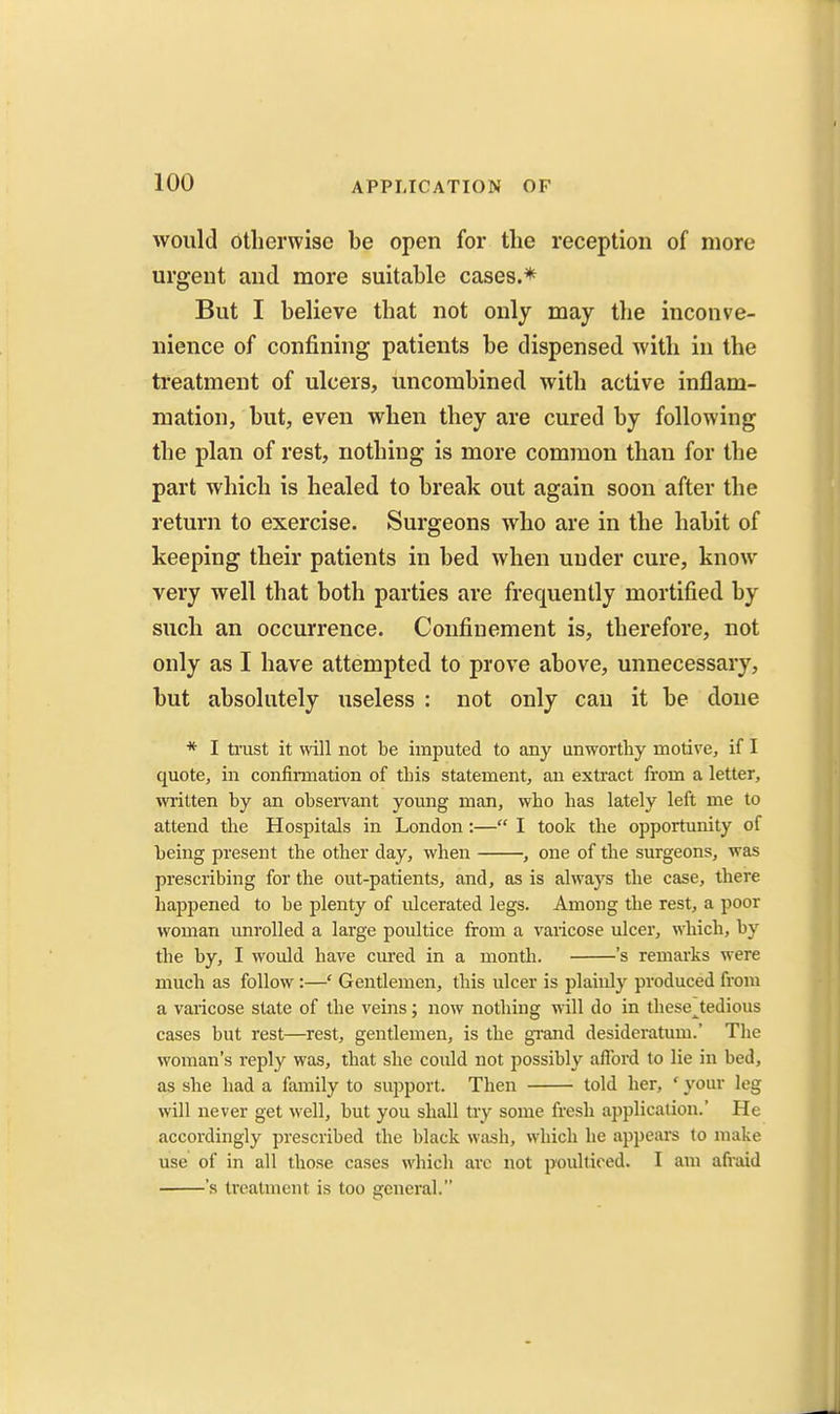 would otherwise be open for the reception of more urgent and more suitable cases.* But I believe that not only may the inconve- nience of confining patients be dispensed with in the treatment of ulcers, uncombined with active inflam- mation, but, even when they are cured by following the plan of rest, nothing is more common than for the part which is healed to break out again soon after the return to exercise. Surgeons who are in the habit of keeping their patients in bed when under cure, know very well that both parties are frequently mortified by such an occurrence. Confinement is, therefore, not only as I have attempted to prove above, unnecessary, but absolutely useless : not only can it be done * I trust it will not be imputed to any unworthy motive, if I quote, in confinnation of this statement, an extract from a letter, mitten by an obsei-vant young man, who has lately left me to attend the Hospitals in London:— I took the opportunity of being present the other day, when , one of the surgeons, was prescribing for the out-patients, and, as is always the case, there ha^jpened to be plenty of ulcerated legs. Among the rest, a poor woman unrolled a large poultice from a varicose ulcer, which, by the by, I would have cured in a month. 's remarks were much as follow:—' Gentlemen, this ulcer is plainly produced from a varicose state of the veins; now nothing will do in these^tedious cases but rest—^rest, gentlemen, is the grand desideratum.' The woman's reply was, that she could not possibly afford to lie in bed, as she had a family to support. Then told her, ' your leg will never get well, but you shall try some fresh application.' He accordingly prescribed the black wash, which he appears to make use of in all those cases which arc not poulticed. I am afiaid 's treatment is too general.