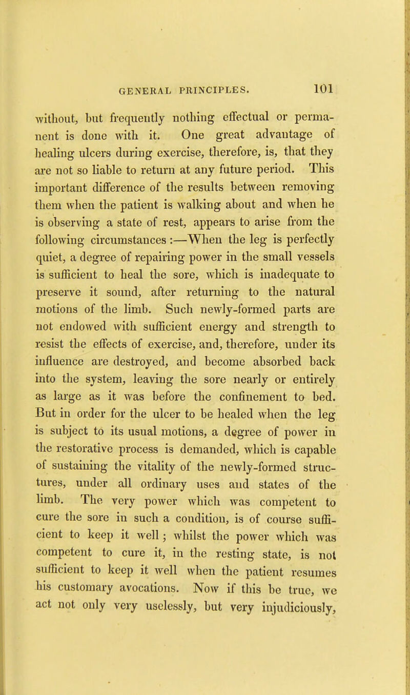 without, but frequently nothing effectual or perma- nent is done with it. One great advantage of liealing ulcers during exercise, therefore, is, that they are not so liable to return at any future period. This important difference of the results between removing them when the patient is walking about and when he is observing a state of rest, appears to arise from the following circumstances :—When the leg is perfectly quiet, a degree of repairing power in the small vessels is suflGicient to heal the sore, which is inadequate to preserve it sound, after returning to the natural motions of the limb. Such newly-formed parts are not endowed with sufficient energy and strength to resist the effects of exercise, and, therefore, under its influence are destroyed, and become absorbed back into the system, leaving the sore nearly or entirely as large as it was before the confinement to bed. But in order for the ulcer to be healed when the leg is subject to its usual motions, a degree of power in the restorative process is demanded, which is capable of sustaining the vitality of the newly-formed struc- tures, under all ordinary uses and states of the limb. The very power which was competent to cure the sore in such a condition, is of course suffi- cient to keep it well; whilst the power which was competent to cure it, in the resting state, is not sufficient to keep it well when the patient resumes his customary avocations. Now if this be true, we act not only very uselessly, but very injudiciously,