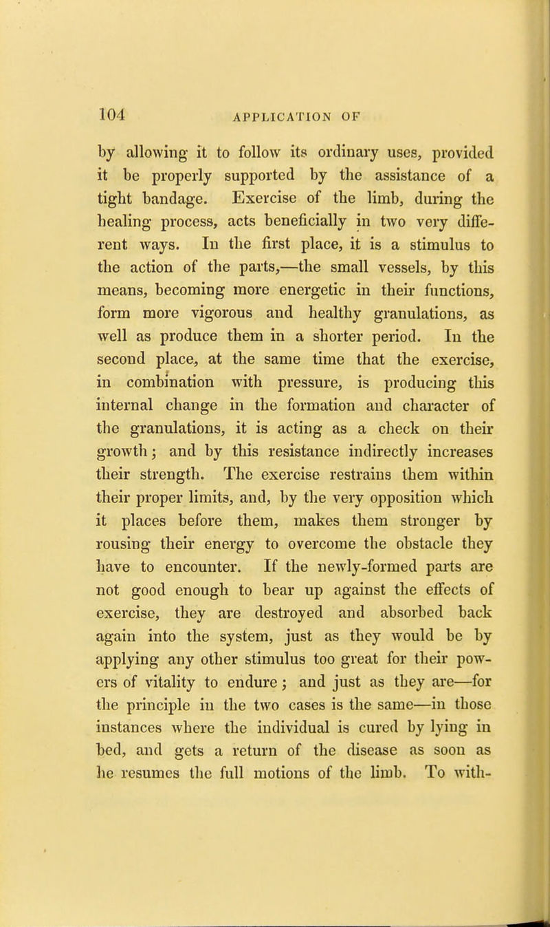by allowing it to follow its ordinary uses, provided it be properly supported by the assistance of a tight bandage. Exercise of the limb, during the healing process, acts beneficially in two very diffe- rent ways. In the first place, it is a stimulus to the action of the parts,—the small vessels, by this means, becoming more energetic in their functions, form more vigorous and healthy granulations, as well as produce them in a shorter period. In the second place, at the same time that the exercise, in combination with pressure, is producing this internal change in the formation and chai'acter of the granulations, it is acting as a check on their growth; and by this resistance indirectly increases their strength. The exercise restrains them within their proper limits, and, by the very opposition which it places before them, makes them stronger by rousing their energy to overcome the obstacle they have to encounter. If the newly-formed parts are not good enough to bear up against the effects of exercise, they are destroyed and absorbed back again into the system, just as they would be by applying any other stimulus too great for their pow- ers of vitality to endure; and just as they ai*e—for the principle in the two cases is the same—in those instances where the individual is cured by lying in bed, and gets a return of the disease as soon as lie resumes the full motions of the limb. To with-
