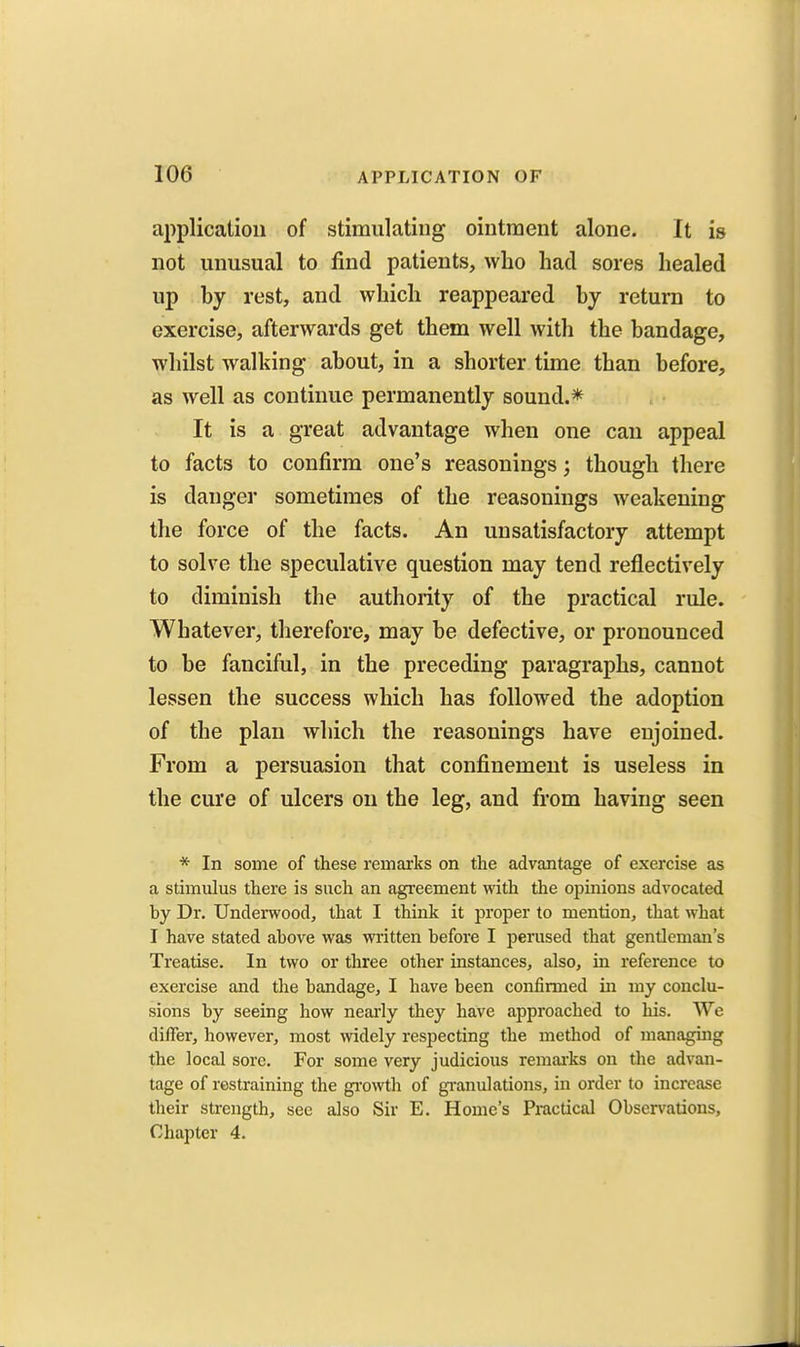 application of stimulating ointment alone. It is not unusual to find patients, who had sores healed up hy rest, and which reappeared by return to exercise, afterwards get them well with the bandage, whilst walking about, in a shorter time than before, as well as continue permanently sound.* It is a great advantage when one can appeal to facts to confirm one's reasonings; though there is danger sometimes of the reasonings weakening the force of the facts. An unsatisfactory attempt to solve the speculative question may tend reflectively to diminish the authority of the practical rule. Whatever, therefore, may be defective, or pronounced to be fanciful, in the preceding paragraphs, cannot lessen the success which has followed the adoption of the plan which the reasonings have enjoined. From a persuasion that confinement is useless in the cure of ulcers on the leg, and from having seen * In some of these remarks on the advantage of exercise as a stimulus there is such an agreement with the opinions advocated by Dr. Underwood, that I think it proper to mention, that what I have stated ahove was written before I perused that gentleman's Treatise. In two or three other instances, also, in reference to exercise and the bandage, I have been confirmed in my conclu- sions by seeing how neai'ly they have approached to his. We differ, however, most widely respecting the method of managing the local sore. For some very judicious remai'ks on the advan- tage of restraining the gi-owth of gi-anulations, in order to increase their strength, see also Sir E. Home's Practical Observations, Chapter 4.
