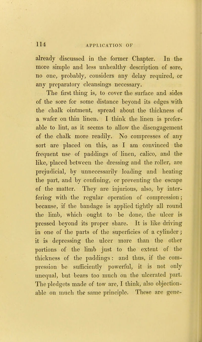 already discussed in the former Chapter. In the more simple and less unhealthy description of sore, no one, probahly, considers any delay required, or any preparatory cleansings necessary. The first thing is, to cover the surface and sides of the sore for some distance beyond its edges with the chalk ointment, spread about the thickness of a wafer on thin linen. I think the linen is prefer- able to lint, as it seems to allow the disengagement of the chalk more readily. No compresses of any sort are placed on this, as I am convinced the frequent use of paddings of linen, calico, and the like, placed between the dressing and the roller, are prejudicial, by unnecessarily loading and heating the part, and by confining, or preventing the escape of the matter. They are injurious, also, by inter- fering with the regular operation of compression; because, if the bandage is applied tightly all round the limb, which ought to be done, the ulcer is pressed beyond its proper share. It is like driving in one of the parts of the superficies of a cylinder; it is depressing the ulcer more than the other portions of the limb just to the extent of the thickness of the paddings : and thus, if the com- pression be sufficiently powerful, it is not only unequal, but bears too much on the ulcerated part. The pledgets made of tow are, I think, also objection- able on much the same principle. Tliese are gene-