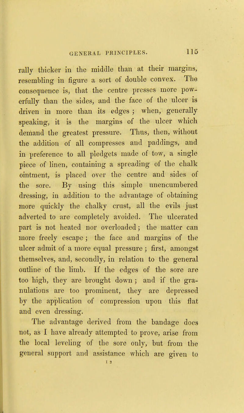 rally thicker in the middle than at their margins, resembling in figure a sort of double convex. The consequence is, that the centre presses more pow- erfully than the sides, and the face of the ulcer is driven in more than its edges ; when, generally speaking, it is the margins of the ulcer which demand the greatest pressure. Thus, then, without the addition of all compresses and paddings, and in preference to all pledgets made of tow, a single piece of linen, containing a spreading of the chalk ointment, is placed over the centre and sides of the sore. By using this simple unencumbered dressing, in addition to the advantage of obtaining more quickly the chalky crust, all the evils just adverted to are completely avoided. The ulcerated part is not heated nor overloaded; the matter can more freely escape the face and margins of the ulcer admit of a more equal pressure ; first, amongst themselves, and, secondly, in relation to the general outline of the limb. If the edges of the sore are too high, they are brought down ; and if the gra- nulations are too prominent, they are depressed by the application of compression upon this flat and even dressing. The advantage derived from the bandage does not, as I have already attempted to prove, arise from the local leveling of the sore only, but from the general support and assistance which are given to 1 2