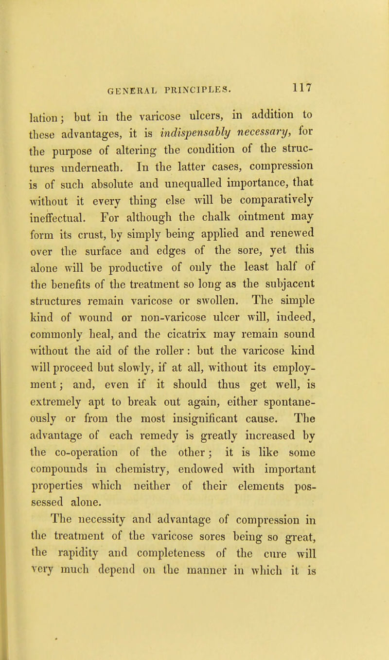 lation; but in the varicose ulcers, in addition to these advantages, it is indispensahly necessary, for the purpose of altering the condition of the struc- tures underneath. In the latter cases, compression is of such absolute and unequalled importance, that without it every thing else will be comparatively ineffectual. For although the chalk ointment may form its crust, by simply being applied and renewed over the surface and edges of the sore, yet this alone will be productive of only the least half of the benefits of the treatment so long as the subjacent structures remain varicose or swollen. The simple kind of wound or non-varicose ulcer will, indeed, commonly heal, and the cicatrix may remain sound without the aid of the roller : but the varicose kind will proceed but slowly, if at all, without its employ- ment ; and, even if it should thus get well, is extremely apt to break out again, either spontane- ously or from the most insignificant cause. The advantage of each remedy is greatly increased by the co-operation of the other; it is like some compounds in chemistry, endowed with important properties which neither of their elements pos- sessed alone. The necessity and advantage of compression in the treatment of the varicose sores being so great, the rapidity and completeness of the cure will very much depend on the manner in which it is