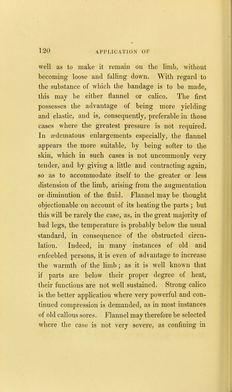 well as to make it remain on the limb, without becoming loose and falling down. With regard to the substance of which the bandage is to be made, this may be either flannel or calico. The first possesses the advantage of being more yielding and elastic, and is, consequently, preferable in those cases where the greatest pressure is not required. In ^edematous enlargements especially, the flannel appears the more suitable, by being softer to the skin, which iu such cases is not uncommonly very tender, and by giving a little and contracting again, so as to accommodate itself to the greater or less distension of the limb, arising from the augmentation or diminution of the fluid. Flannel may be thought objectionable on account of its heating the parts ] but this will be rarely the case, as, in the great majority of bad legs, the temperature is probably below the usual standard, in consequence of the obstmcted circu- lation. Indeed, iu many instances of old and enfeebled persons, it is even of advantage to increase the warmth of the limb; as it is well known that if parts are below their proper degree of heat, their functions are not well sustained. Strong calico is the better application where very powerful and con- tinued compression is demanded, as in most instances of old callous sores. Flannel may therefore be selected where the case is not very severe, as confining in