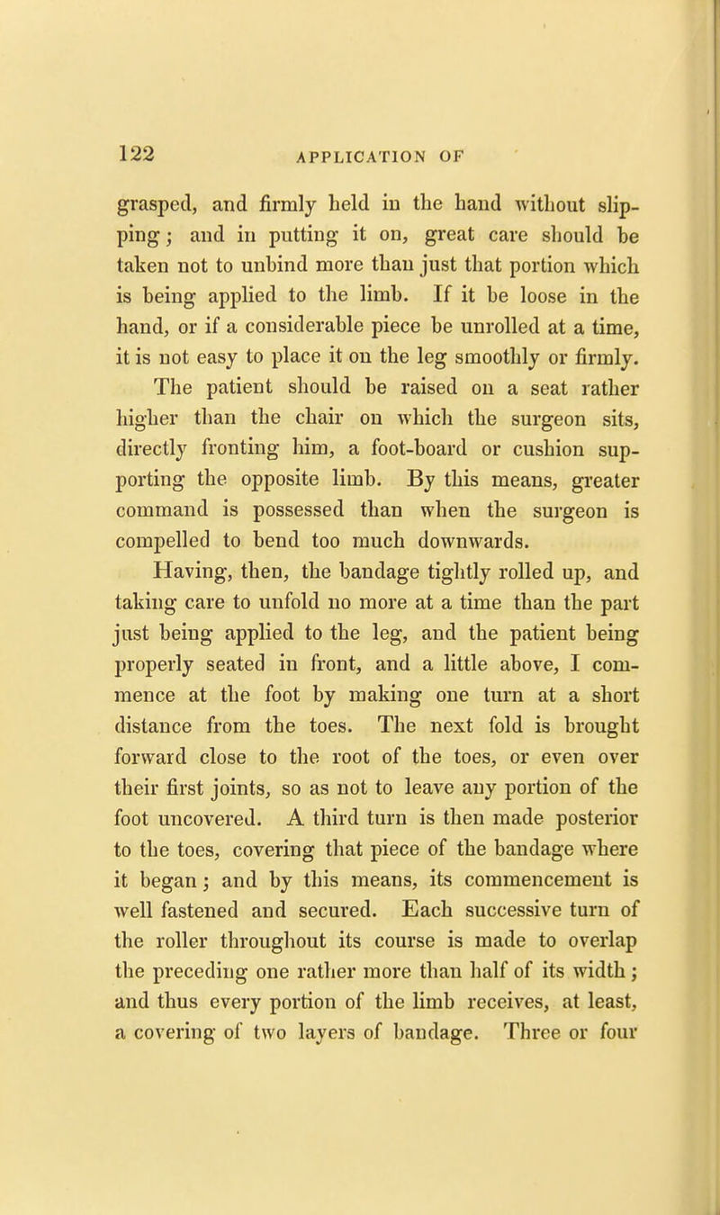 grasped, and firmly held in the hand without slip- ping ; and in putting it on, great care should be taken not to unbind more than just that portion which is being applied to the limb. If it be loose in the hand, or if a considerable piece be unrolled at a time, it is not easy to place it on the leg smoothly or firmly. The patient should be raised on a seat rather higher than the chair on which the surgeon sits, directly fronting him, a foot-board or cushion sup- porting the opposite limb. By this means, gi'eater command is possessed than when the surgeon is compelled to bend too much downwards. Having, then, the bandage tiglitly rolled up, and taking care to unfold no more at a time than the part just being applied to the leg, and the patient being properly seated in front, and a little above, I com- mence at the foot by making one turn at a short distance from the toes. The next fold is brought forward close to the root of the toes, or even over their first joints, so as not to leave any portion of the foot uncovered. A third turn is then made posterior to the toes, covering that piece of the bandage where it began; and by this means, its commencement is well fastened and secured. Each successive turn of the roller throughout its course is made to overlap the preceding one rather more than half of its width; and thus every portion of the limb receives, at least, a covering of two layers of bandage. Three or four