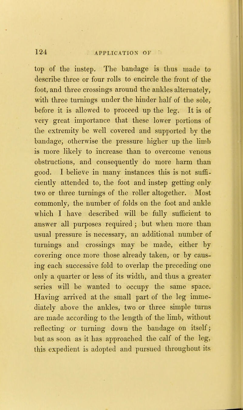 top of the instep. The handage is tlius made to describe three or four rolls to encircle the front of tlie foot, and three crossings around the ankles alternately, with three turnings under the hinder half of the sole, before it is allowed to proceed up the leg. It is of very great importance that these lower portions of tlie extremity be well covered and supported by the bandage, otherwise the pressure higher up the limb is more likely to increase than to overcome venous obstructions, and consequently do more harm than good. I believe in many instances this is not suffi- ciently attended to, the foot and instep getting only two or three turnings of the roller altogether. Most commonly, the number of folds on the foot and ankle which I have described will be fully sufficient to answer all purposes required ; but when more than usual pressure is necessary, an additional number of turnings and crossings may be made, either by covering once more those already taken, or by caus- ing each successive fold to overlap the preceding one only a quarter or less of its width, and thus a greater series will be wanted to occupy the same space. Having arrived at the small part of the leg imme- diately above the ankles, two or three simple turns are made according to the length of the limb, without reflecting or turning down the bandage on itself; but as soon as it has approached the calf of the leg, this expedient is adopted and pursued throughout its