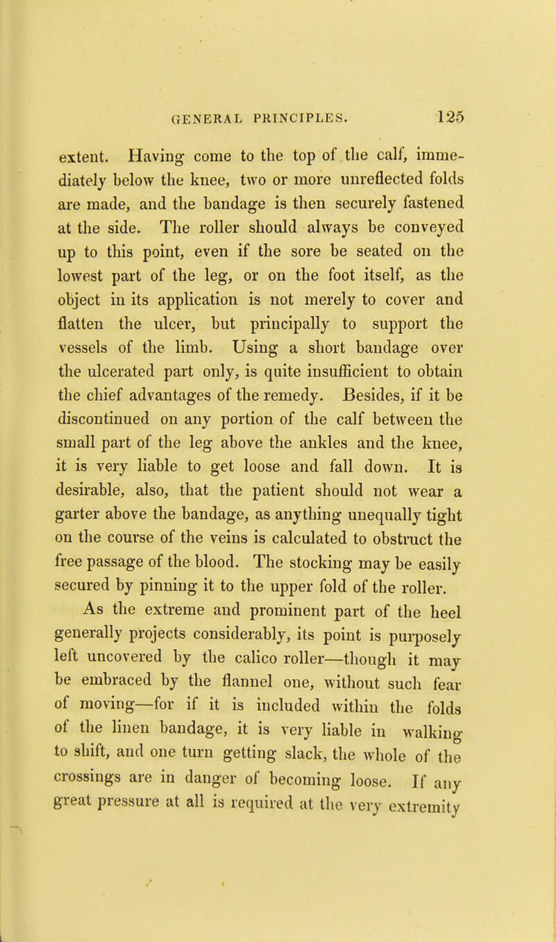 extent. Having come to the top of the calf, imme- diately below the knee, two or more unreflected folds are made, and the bandage is then securely fastened at the side. The roller should always be conveyed up to this point, even if the sore be seated on the lowest part of the leg, or on the foot itself, as the object in its application is not merely to cover and flatten the ulcer, but principally to support the vessels of the limb. Using a short bandage over the ulcerated part only, is quite insufficient to obtain the chief advantages of the remedy. Besides, if it be discontinued on any portion of the calf between the small part of the leg above the ankles and the knee, it is very liable to get loose and fall down. It is desirable, also, that the patient should not wear a garter above the bandage, as anything unequally tight on the course of the veins is calculated to obstmct the free passage of the blood. The stocking may be easily secured by pinning it to the upper fold of the roller. As the extreme and prominent part of the heel generally projects considerably, its point is purposely left uncovered by the calico roller—though it may be embraced by the flannel one, without such fear of moving—for if it is included within the folds of the linen bandage, it is very liable in walking to shift, and one turn getting slack, the whole of the crossings are in danger of becoming loose. If any great pressure at all is required at the very extremity