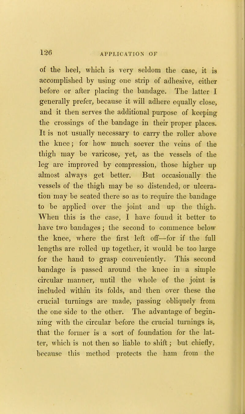 of the lieel, which is veiy seldom the case, it is accomplished by using one strip of adhesive, either before or after placing the bandage. The latter I generally prefer, because it will adhere equally close, and it then serves the additional purpose of keeping the crossings of the bandage in their proper places. It is not usually necessary to carry the roller above the knee; for how much soever the veins of the thigh may be varicose, yet, as the vessels of the leg are improved by compressiou, those higher up almost always get better. But occasionally the vessels of the thigh may be so distended, or ulcera- tion may be seated there so as to require the bandage to be applied over the joint and up the thigh. When this is the case, I have found it better to have two bandages; the second to commence below the knee, where the first left off—for if the full lengths are rolled up together, it would be too large for the hand to grasp conveniently. This second bandage is passed around the knee in a simple circular manner, until the whole of the joint is included within its folds, and then over these the crucial turnings are made, passing obliquely from the one side to the other. The advantage of begin- ning with the circular before the crucial turnings is, that the former is a sort of foundation for the lat- ter, which is not then so liable to shift; but chieflv, because this method protects the ham from the