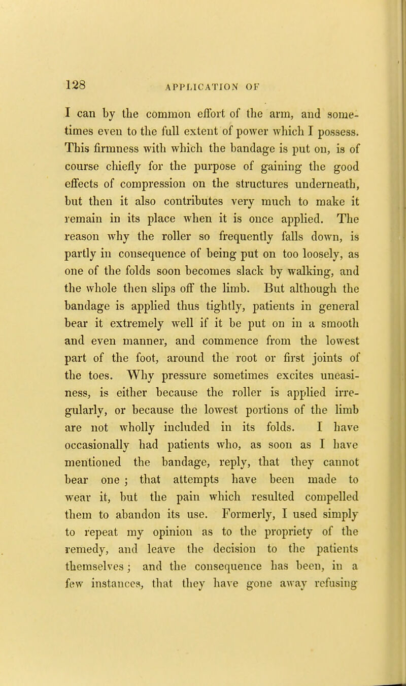 I can by the common effort of the arm, and some- times even to the full extent of power which I possess. This firmness with which the bandage is put on, is of course chiefly for the purpose of gaining the good effects of compression on the structures underneath, but then it also contributes very much to make it remain in its place when it is once applied. The reason why the roller so frequently falls down, is partly in consequence of being put on too loosely, as one of the folds soon becomes slack by walking, and the whole then slips off the limb. But although the bandage is applied thus tightly, patients in general bear it extremely w^ell if it be put on in a smooth and even manner, and commence from the lowest part of the foot, around the root or first joints of the toes. Why pressure sometimes excites uneasi- ness, is either because the roller is applied irre- gularly, or because the lowest portions of the limb are not wholly included in its folds. I have occasionally had patients who, as soon as I have mentioned the bandage, reply, that they cannot bear one j that attempts have been made to wear it, but the pain which resulted compelled them to abandon its use. Formerly, I used simply to repeat my opinion as to the propriety of the remedy, and leave the decision to the patients themselves; and the consequence has been, in a few instances, that they have gone away refusing