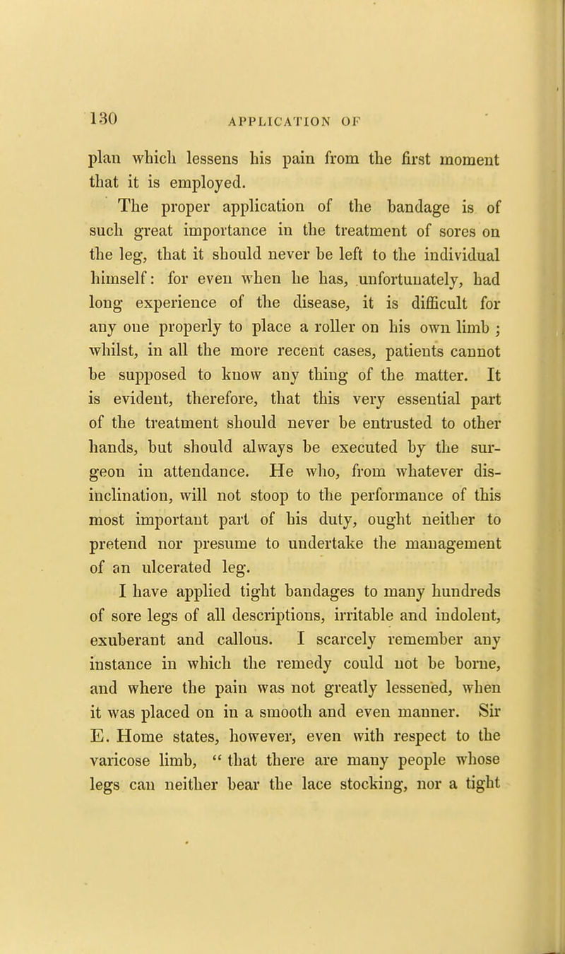 plan which lessens his pain from the first moment that it is employed. The proper application of the bandage is of such great importance in the treatment of sores on the leg, that it should never he left to the individual himself: for even when he has, unfortunately, had long experience of the disease, it is difficult for any one properly to place a roller on his own limb ; whilst, in all the more recent cases, patients cannot be supposed to know any thing of the matter. It is evident, therefore, that this very essential part of the treatment should never be entrusted to other hands, but should always be executed by the sur- geon in attendance. He who, from whatever dis- inclination, will not stoop to the performance of this most important part of his duty, ought neither to pretend nor presume to undertake the management of an ulcerated leg. I have applied tight bandages to many hundreds of sore legs of all descriptions, irritable and indolent, exuberant and callous. I scarcely remember any instance in which the remedy could not be borne, and where the pain was not greatly lessened, when it was placed on in a smooth and even manner. Sir E. Home states, however, even with respect to the varicose limb, that there are many people whose legs can neither bear the lace stocking, nor a tight