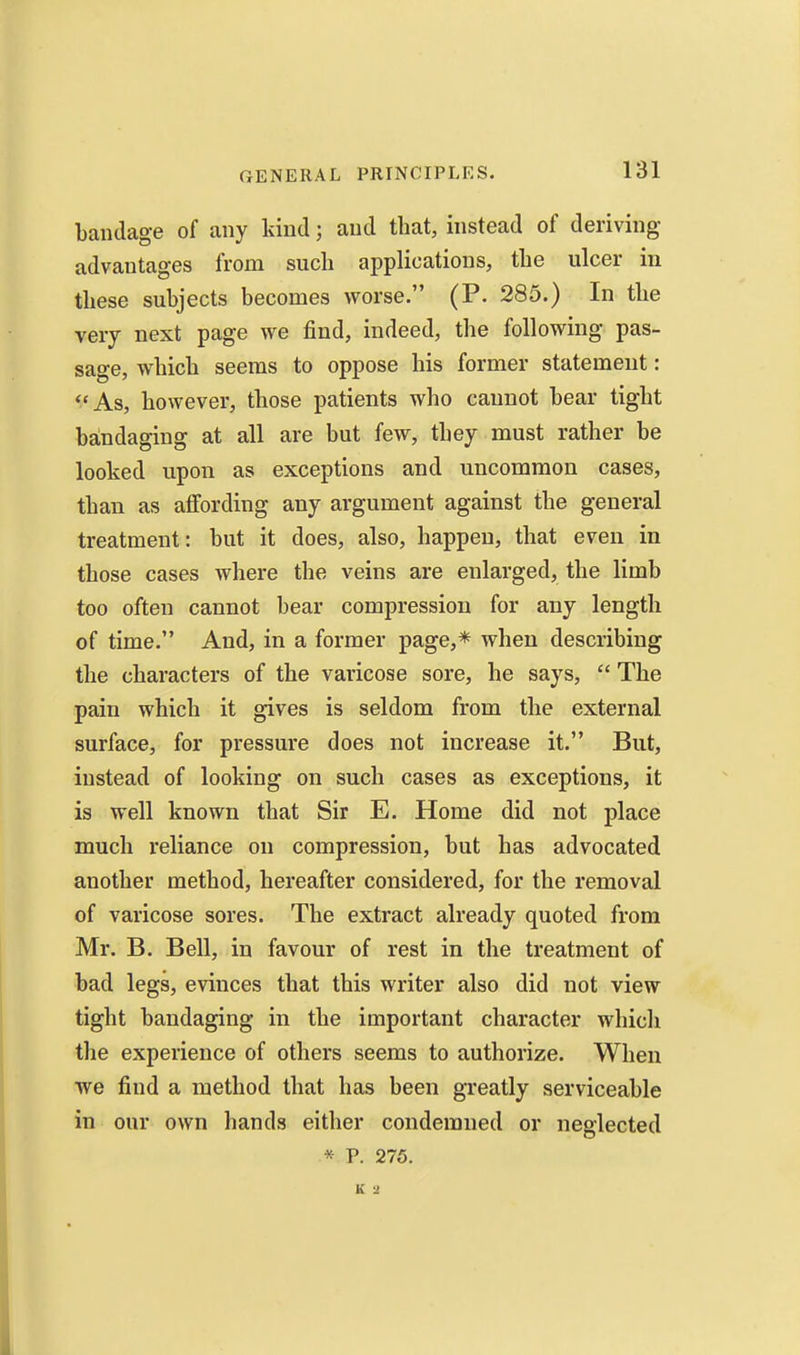 bandage of any kind; and that, instead of deriving advantages from such applications, the ulcer in these subjects becomes worse. (P. 285.) In the very next page we find, indeed, the following pas- sage, which seems to oppose his former statement: **As, however, those patients who cannot bear tight baindaging at all are but few, they must rather be looked upon as exceptions and uncommon cases, than as affording any argument against the general treatment: but it does, also, happen, that even in those cases where the veins are enlarged, the limb too often cannot bear compression for any length of time. And, in a former page,* when describing the characters of the varicose sore, he says, The pain which it gives is seldom from the external surface, for pressure does not increase it. But, instead of looking on such cases as exceptions, it is well known that Sir E. Home did not place much reliance on compression, but has advocated another method, hereafter considered, for the removal of varicose sores. The extract already quoted from Mr. B. Bell, in favour of rest in the treatment of bad legs, evinces that this writer also did not view tight bandaging in the important character which tlie experience of others seems to authorize. When we find a method that has been greatly serviceable in our own hands either condemned or neglected * P. 275. K 2