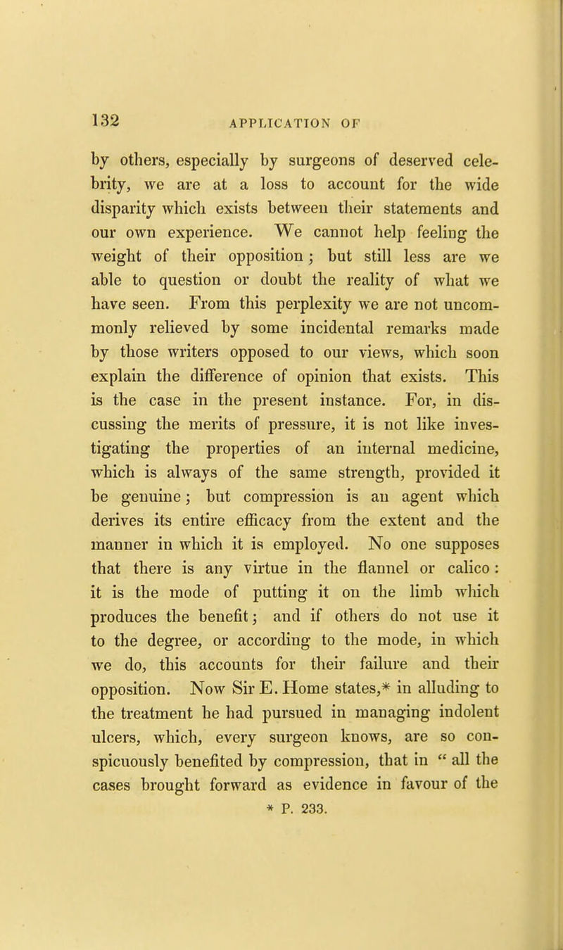 by others, especially by surgeons of deserved cele- brity, we are at a loss to account for the wide disparity which exists between tlieir statements and our own experience. We cannot help feeling the weight of their opposition; but still less are we able to question or doubt the reality of what we have seen. From this perplexity we are not uncom- monly relieved by some incidental remarks made by those writers opposed to our views, which soon explain the difference of opinion that exists. This is the case in the present instance. For, in dis- cussing the merits of pressure, it is not like inves- tigating the properties of an internal medicine, which is always of the same strength, provided it be genuine; but compression is an agent which derives its entire efficacy from the extent and the manner in which it is employed. No one supposes that there is any virtue in the flannel or calico: it is the mode of putting it on the limb wliich produces the benefit; and if others do not use it to the degree, or according to the mode, in which we do, this accounts for their failure and their opposition. Now Sir E. Home states,* in alluding to the treatment he had pursued in managing indolent ulcers, which, every surgeon knows, are so con- spicuously benefited by compression, that in  all the cases brought forward as evidence in favour of the * P. 233.