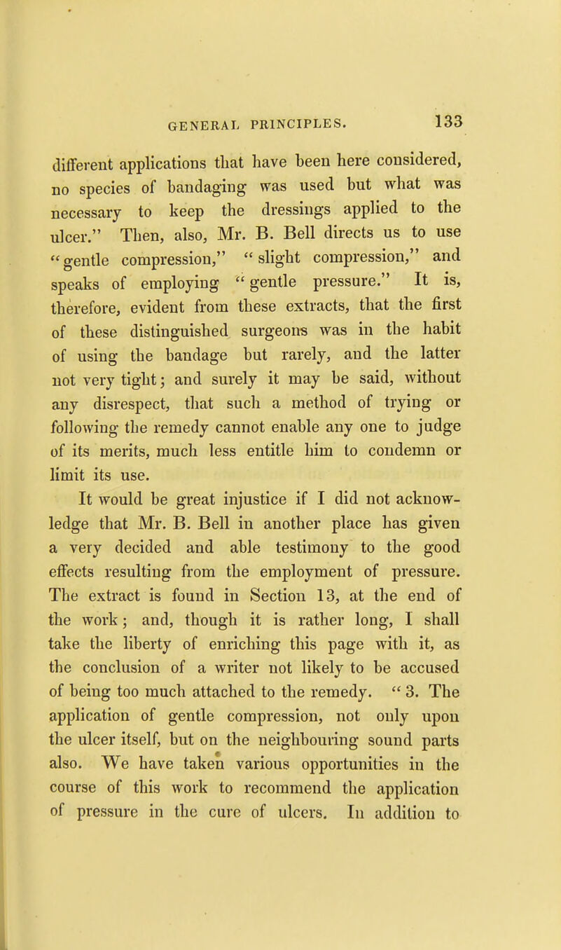 dilferent applications that have been here considered, no species of bandaging was used but what was necessary to keep the dressings applied to the ulcer. Then, also, Mr. B. Bell directs us to use gentle compression, slight compression, and speaks of employing gentle pressure. It is, therefore, evident from these extracts, that the first of these distinguished surgeons was in the habit of using the bandage but rarely, and the latter not very tight; and surely it may be said, without any disrespect, tliat such a method of trying or following the remedy cannot enable any one to judge of its merits, much less entitle him to condemn or limit its use. It would be great injustice if I did not acknow- ledge that Mr. B. Bell in another place has given a very decided and able testimony to the good effects resulting from the employment of pressure. The extract is found in Section 13, at the end of the work; and, though it is rather long, I shall take the liberty of enriching this page with it, as the conclusion of a writer not likely to be accused of being too much attached to the remedy. 3. The application of gentle compression, not only upon the ulcer itself, but on the neighbouring sound parts also. We have taken various opportunities in the course of this work to recommend the application of pressure in the cure of ulcers. In addition to
