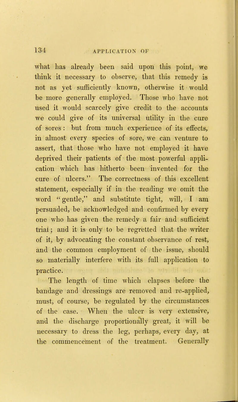 what lias already been said upon this point, we think it necessary to observe, that this remedy is not as yet sufficiently known, otherwise it would be more generally employed. Those who have not used it would scarcely give credit to the accounts we could give of its universal utility in the cure of sores : but from much experience of its effects, in almost every species of sore, we can venture to assert, that those who have not employed it have deprived their patients of the most powerful appli- cation which has hitherto been invented for the cure of ulcers. The correctness of this excellent statement, especially if in the reading we omit the word gentle, and substitute tight, will, I am persuaded, be acknowledged and confirmed by every one who has given the remedy a fair and sufficient trial; and it is only to be regretted that the writer of it, by advocating the constant observance of rest, and the common employment of the issue, should so materially interfere with its full application to practice. The length of time which elapses before the bandage and dressings are removed and re-applied, must, of course, be regulated by the circumstances of the case. When the ulcer is very extensive, and the discharge proportionally great, it will be necessary to dress the leg, perhaps, every day, at the commencement of the treatment. Generally