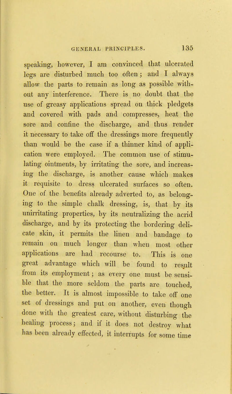 speaking, however, I am convinced that ulcerated legs are disturbed much too often; and I always allow the parts to remain as long as possible with- out any interference. There is no doubt that the use of greasy applications spread on thick pledgets and covered with pads and compresses, heat the sol'e and confine the discharge, and thus render it necessary to take off the dressings more frequently than would be the case if a thinner kind of appli- cation were employed. The common use of stimu- lating ointments, by irritating the sore, and increas- ing the discharge, is another cause which makes it requisite to dress ulcerated surfaces so often. One of the benefits already adverted to, as belong- ing to the simple chalk dressing, is, that by its unin-itating properties, by its neutralizing the acrid discharge, and by its protecting the bordering deli- cate skin, it permits the linen and bandage to remain on much longer than when most other apijlications are had recourse to. This is one great advantage which will be found to resjult from its employment; as every one must be sensi- ble that the more seldom the parts are touched, the better. It is almost impossible to take off one set of dressings and put on another, even though done with the greatest care, without disturbing the healing process; and if it does not destroy what has been already effected, it interrupts for some time