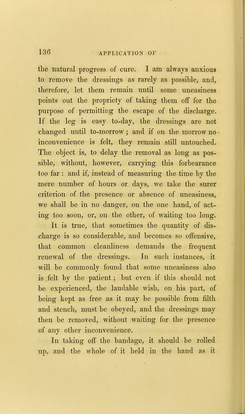 the natural progress of cure. I am always anxious to remove the dressings as rarely as possible, and, therefore, let them remain until some uneasiness points out the propriety of taking tliem off for the purpose of permitting the escape of the discharge. If the leg is easy to-day, the dressings are not changed until to-morrow; and if on the morrow no - inconvenience is felt, they remain still untouched. The object is, to delay the removal as long as pos- sible, without, however, carrying this forbearance too far : and if, instead of measuring the time by the mere number of hours or days, we take the surer criterion of the presence or absence of uneasiness, we shall be in no danger, on the one hand, of act- ing too soon, or, on the other, of waiting too long. It is true, that sometimes the quantity of dis- charge is so considerable, and becomes so offensive, that common cleanliness demands the frequent renewal of the dressings. In such instances, it will be commonly found that some uneasiness also is felt by the patient; but even if this should not be experienced, the laudable wish, on his part, of being kept as free as it may be possible from filth and stench, must be obeyed, and the dressings may then be removed, without waiting for the presence of any other inconvenience. In taking off the bandage, it should be rolled up, and the whole of it held in the hand as it