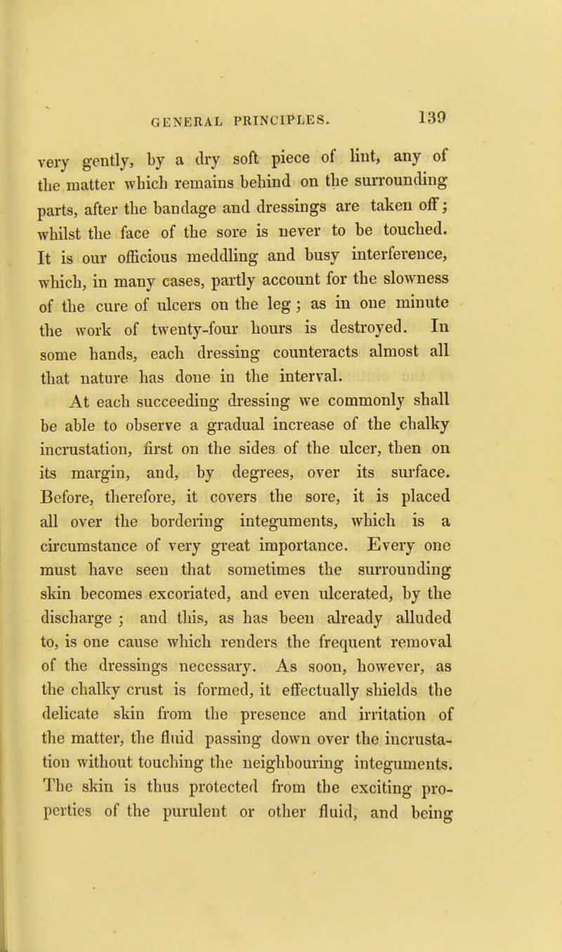 very gently, by a dry soft piece of lint, any of the matter which remains behind on the surrounding parts, after the bandage and dressings are taken oflF; whilst the face of the sore is never to be touched. It is our officious meddling and busy interference, which, in many cases, partly account for the slowness of the cure of ulcers on the leg; as in one minute the work of twenty-four hours is destroyed. In some hands, each dressing counteracts almost all that nature has done in the interval. At each succeeding dressing we commonly shall be able to observe a gradual increase of the chalky incrustation, first on the sides of the ulcer, then on its margin, and, by degrees, over its surface. Before, therefore, it covers the sore, it is placed all over the bordering integuments, which is a circumstance of very great importance. Every one must have seen that sometimes the surrounding skin becomes excoriated, and even ulcerated, by the discharge ; and this, as has been already alluded to, is one cause which renders the frequent removal of the dressings necessary. As soon, however, as tlie chalky crust is formed, it effectually shields the delicate skin from the presence and irritation of the matter, the fluid passing down over the incrusta- tion without touching the neighbouring integuments. The skin is thus protected from the exciting pro- perties of the purulent or other fluid, and being