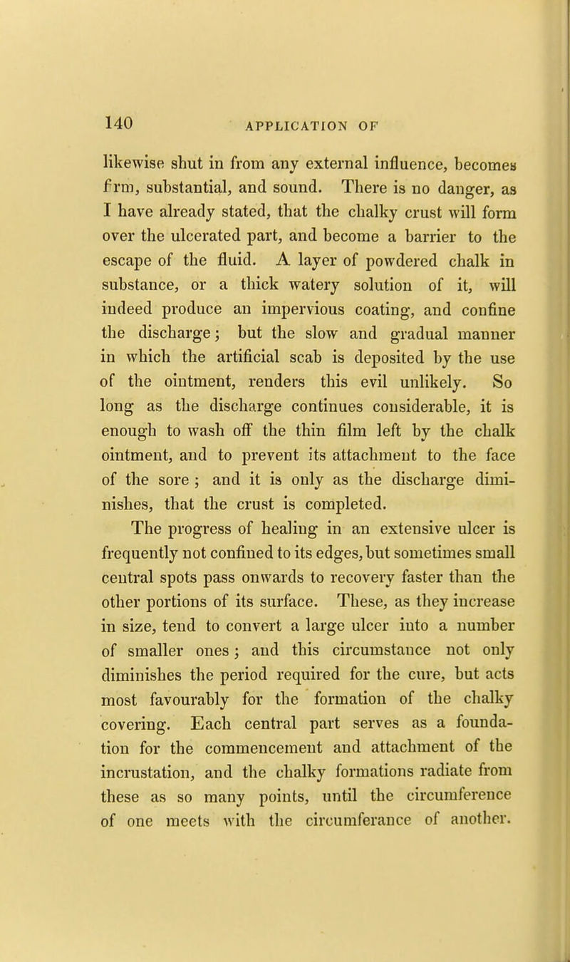 likewise shut in from any external influence, becomea f rm, substantial, and sound. There is no danger, as I have already stated, that the chalky crust will form over the ulcerated part, and become a barrier to the escape of the fluid. A layer of powdered chalk in substance, or a thick watery solution of it, will indeed produce an impervious coating, and confine the discharge; but the slow and gradual manner in which the artificial scab is deposited by the use of the ointment, renders this evil unlikely. So long as the discharge continues considerable, it is enough to wash off the thin film left by the chalk ointment, and to prevent its attachment to the face of the sore ; and it is only as the discharge dimi- nishes, that the crust is completed. The progress of healing in an extensive ulcer is frequently not confined to its edges, but sometimes small central spots pass onwards to recovery faster than the other portions of its surface. These, as they increase in size, tend to convert a large ulcer into a number of smaller ones; and this circumstance not only diminishes the period required for the cure, but acts most favourably for the formation of the chalky covering. Each central part serves as a founda- tion for the commencement and attachment of the incrustation, and the chalky formations radiate from these as so many points, until the circumference of one meets with the circumferance of another.