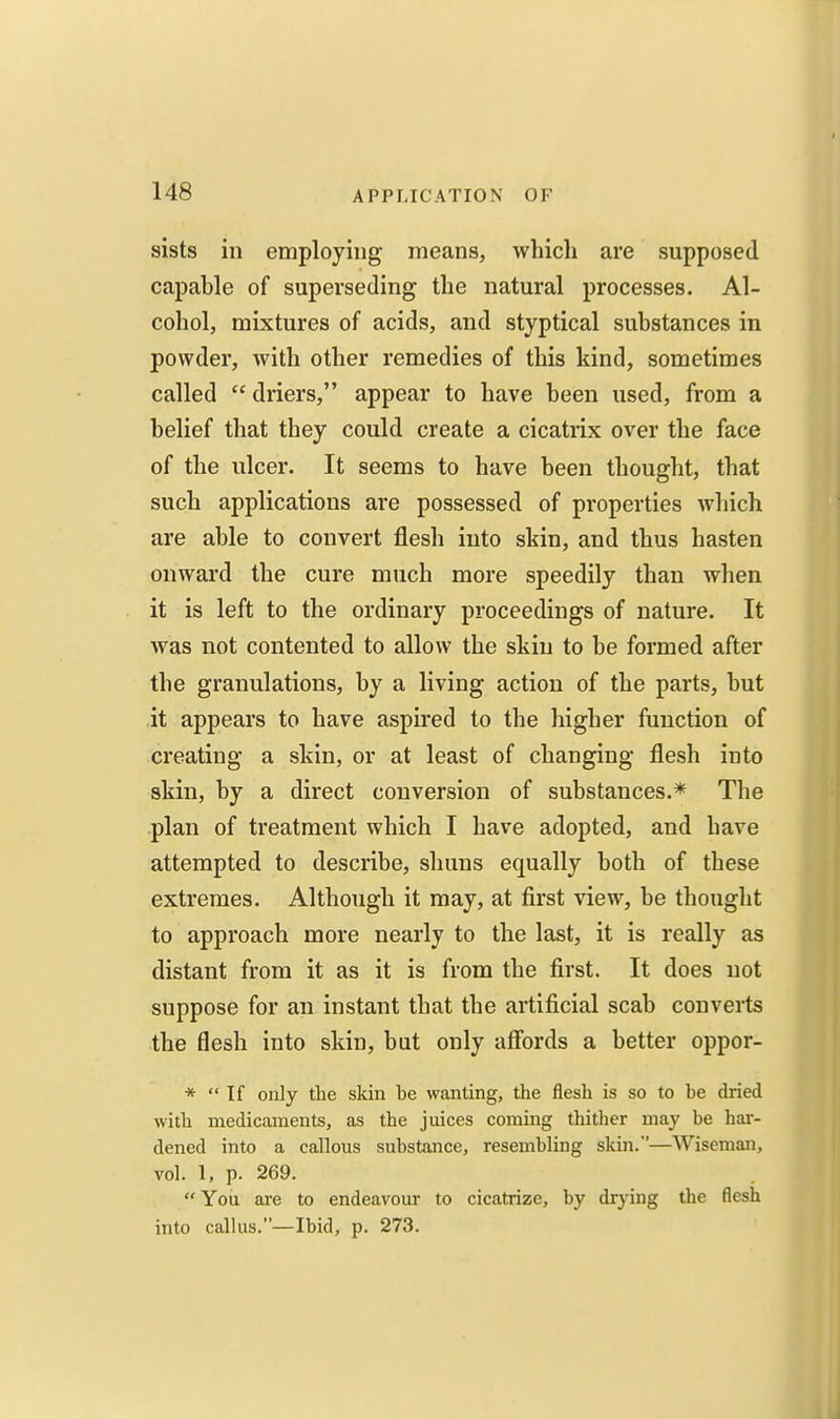 sists in employing means, which are supposed capable of superseding the natural processes. Al- cohol, mixtures of acids, and styptical substances in powder, with other remedies of this kind, sometimes called  driers, appear to have been used, from a belief that they could create a cicatrix over the face of the ulcer. It seems to have been thought, that such applications are possessed of properties wliich are able to convert flesh into skin, and thus hasten onward the cure much more speedily than when it is left to the ordinary proceedings of nature. It was not contented to allow the skin to be formed after the granulations, by a living action of the parts, but it appears to have aspired to the higher function of creating a skin, or at least of changing flesh into skin, by a direct conversion of substances.* The plan of treatment which I have adopted, and have attempted to describe, shuns equally both of these extremes. Although it may, at first view, be thought to approach more nearly to the last, it is really as distant from it as it is from the first. It does not suppose for an instant that the artificial scab converts the flesh into skin, but only affords a better oppor- *  If only the skin be wanting, the flesh is so to be dried with medicaments, as the juices coming thither may be har- dened into a callous substance, resembling skin.—Wiseman, vol. 1, p. 269. You ai-e to endeavour to cicatrize, by drying the flesh into callus.—Ibid, p. 273.