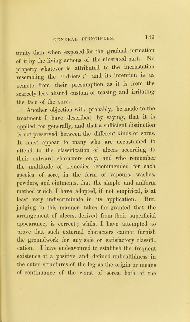 tunity than when exposed for the gradual formation of it by the living actions of the ulcerated part. No property whatever is attributed to the incrustation resembling the  driers and its intention is as remote from their presumption as it is from the scarcely less absurd custom of teasing and irritating the face of the sore. Another objection will, probably, be made to the treatment I have described, by saying, that it is applied too generally, and that a sufficient distinction is not preserved between the different kinds of sores. It must appear to many who are accustomed to attend to the classification of ulcers according to their outward characters only, and who remember the multitude of remedies recommended for each species of sore, in the form of vapours, washes, powders, and ointments, that the simple and uniform method which I have adopted, if not empirical, is at least very indiscriminate in its application. But, judging in this manner, takes for granted that the arrangement of ulcers, derived from their superficial appearance, is correct; whilst I have attempted to prove that such external characters cannot furnish the groundwork for any safe or satisfactory classifi- cation. I have endeavoured to establish the frequent existence of a positive and defined unhealthiness in the outer structures of the leg as the origin or means of continuance of the worst of sores, both of the
