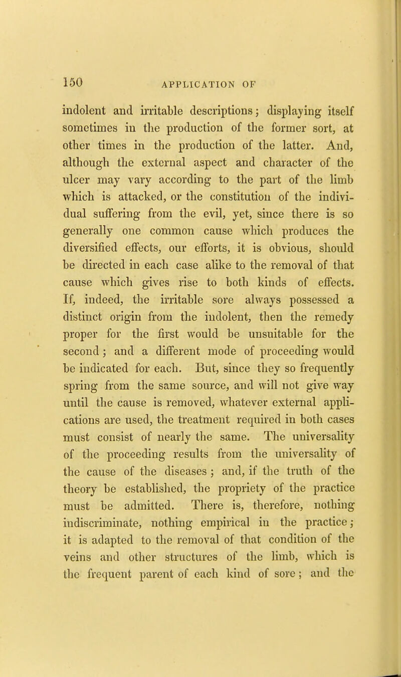 indolent and irritable descriptions j displaying itself sometimes in the production of the former sort, at other times in the production of the latter. And, although the external aspect and character of the ulcer may vary according to the part of the limb which is attacked, or the constitution of the indivi- dual suffering from the evil, yet, since there is so generally one common cause which produces the diversified effects, our efforts, it is obvious, should be directed in each case alike to the removal of that cause which gives rise to both kinds of effects. If, indeed, the irritable sore always possessed a distinct origin from the indolent, then the remedy proper for the first would be unsuitable for the second; and a different mode of proceeding would be indicated for each. But, since they so frequently spring from the same source, and will not give way until the cause is removed, whatever external appli- cations are used, the treatment required in both cases must consist of nearly the same. The universality of the proceeding results from the universality of the cause of the diseases ; and, if the truth of the theory be established, the propriety of the practice must be admitted. There is, therefore, nothing indiscriminate, nothing empirical in the practice; it is adapted to the removal of that condition of the veins and other structures of the limb, which is the frequent parent of each kind of sore; and the